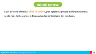Ciências Naturais 9.º ano | Capítulo 2.2 – Alimentação saudável
É um distúrbio alimentar difícil de detetar, pois apresenta poucas evidências externas,
sendo mais fácil esconder a doença dos(das) amigos(as) e dos familiares.
Bulimia nervosa
 