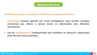 Ciências Naturais 9.º ano | Capítulo 2.2 – Alimentação saudável
Medidas que ajudam a minimizar e a eliminar a compulsão alimentar:
- Psicoterapia (terapia aplicada por um(a) psicólogo(a)), para resolver questões
emocionais que afetam a pessoa (como os relacionados com distúrbios
alimentares).
- Uso de antidepressivos (medicamentos que combatem ou atenuam a depressão)
prescritos por um(a) psiquiatra.
Bulimia nervosa
 