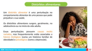Ciências Naturais 9.º ano | Capítulo 2.2 – Alimentação saudável
Um distúrbio alimentar é uma perturbação no
comportamento alimentar de uma pessoa que pode
prejudicar a sua saúde.
Os distúrbios alimentares surgem, geralmente, na
adolescência ou no início da vida adulta.
Essas perturbações possuem causas muito
variadas, mas frequentemente estão associadas a
fatores biológicos (como um histórico familiar de
obesidade) e psicológicos (como a depressão).
Distúrbios alimentares
 