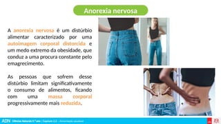 Ciências Naturais 9.º ano | Capítulo 2.2 – Alimentação saudável
A anorexia nervosa é um distúrbio
alimentar caracterizado por uma
autoimagem corporal distorcida e
um medo extremo da obesidade, que
conduz a uma procura constante pelo
emagrecimento.
As pessoas que sofrem desse
distúrbio limitam significativamente
o consumo de alimentos, ficando
com uma massa corporal
progressivamente mais reduzida.
Anorexia nervosa
 