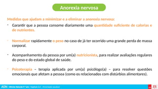 Ciências Naturais 9.º ano | Capítulo 2.2 – Alimentação saudável
Medidas que ajudam a minimizar e a eliminar a anorexia nervosa:
- Garantir que a pessoa consome diariamente uma quantidade suficiente de calorias e
de nutrientes.
- Normalizar rapidamente o peso no caso de já ter ocorrido uma grande perda de massa
corporal.
- Acompanhamento da pessoa por um(a) nutricionista, para realizar avaliações regulares
do peso e do estado global de saúde.
- Psicoterapia – terapia aplicada por um(a) psicólogo(a) – para resolver questões
emocionais que afetam a pessoa (como os relacionados com distúrbios alimentares).
Anorexia nervosa
 