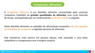 Ciências Naturais 9.º ano | Capítulo 2.2 – Alimentação saudável
A compulsão alimentar é um distúrbio alimentar caracterizado pelo consumo
compulsivo (repetido) de grandes quantidades de alimentos num curto intervalo
de tempo, acompanhado por um sentimento de perda de controlo e angústia.
Neste distúrbio alimentar, os episódios de alimentação compulsiva não são seguidos
de tentativas de compensar a ingestão excessiva de alimentos.
Este transtorno, mais comum em pessoas obesas, está associado a uma baixa
autoestima e a inseguranças com a imagem corporal.
Compulsão alimentar
 