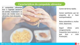 Ciências Naturais 9.º ano | Capítulo 2.2 – Alimentação saudável
Características da compulsão alimentar
A compulsão alimentar
leva à ingestão excessiva
de comida. A fast-food e os
doces são muitas vezes os
alimentos mais desejados.
Comer de forma rápida.
Comer sozinho(a), por ter
vergonha de o fazer
acompanhado(a).
Baixa autoestima e, muitas
vezes, depressão.
Seguir dietas para
emagrecimento
frequentes (sem sucesso, o
que leva a mais
frustração).
 