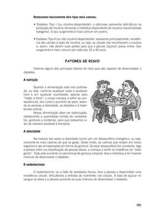 101
	 Destacamos basicamente dois tipos mais comuns:
	 • Diabetes Tipo I (ou insulino-dependente): o pâncreas apresenta deficiência na
produção de insulina, tornando o indivíduo dependente de insulina industrializada
(exógena). O seu surgimento é mais comum em jovens.
	
	 • Diabetes Tipo II (ou não insulino-dependente): apresenta principalmente, resistên-
cia das células à ação da insulina, ou seja, as células não reconhecem a insulina
e, assim, não abrem suas portas para que a glicose (açúcar) possa entrar. Seu
surgimento é mais comum por volta dos 35 a 40 anos.
	
FATORES DE RISCO
	 Citamos alguns dos principais fatores de risco que são capazes de desencadear o
diabetes:
A nutrição
	 Quando a alimentação está mal controla-
da, ou seja, come-se qualquer coisa a qualquer
hora e em qualquer quantidade, apenas para
“matar a fome”, o corpo começa a sofrer as con-
seqüências, tais como o aumento de peso, levan-
do as pessoas à obesidade, ao diabetes e à hiper-
tensão arterial.
	 Nossa alimentação deve ser balanceada,
obedecendo a quantidade correta de carboidra-
tos, gorduras e proteínas, para que possamos vi-
ver de maneira saudável e tranqüila.
A obesidade
	 Na maioria das vezes a obesidade ocorre por um desequilíbrio energético, ou seja,
consome-se mais calorias do que se gasta. Deste modo, as calorias que restam em nosso
organismo são armazenadas em forma de gordura. Se esse desequilíbrio for constante, logo
a pessoa entra na classificação de pessoa obesa, e começa a sentir os malefícios de “estar
gorda”. Todo este aumento no percentual de gordura corporal, leva o indivíduo a ter maiores
chances de desenvolver o diabetes.
	
O sedentarismo
	
	 O sedentarismo, ou a falta de atividades físicas, leva a pessoa a desenvolver uma
resistência celular, dificultando a entrada de nutrientes nas células. A taxa de açúcar no
sangue se eleva e a pessoa aumenta as suas chances de desenvolver o diabetes.
 