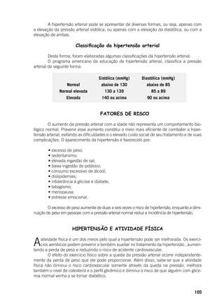 105
	 A hipertensão arterial pode se apresentar de diversas formas, ou seja, apenas com
a elevação da pressão arterial sistólica, ou apenas com a elevação da diastólica, ou com a
elevação de ambas.
Classificação da hipertensão arterial
	 Desta forma, foram elaboradas algumas classificações da hipertensão arterial.
	 O programa americano da educação da hipertensão arterial, classifica a pressão
arterial da seguinte forma:
Sistólica (mmHg) Diastólica (mmHg)
Normal abaixo de 130 abaixo de 85
Normal elevada 130 a 139 85 a 89
Elevada 140 ou acima 90 ou acima
	 FATORES DE RISCO
	
	 O aumento da pressão arterial com a idade não representa um comportamento bio-
lógico normal. Prevenir esse aumento constitui o meio mais eficiente de combater a hiper-
tensão arterial, evitando as dificuldades e o elevado custo social de seu tratamento e de suas
complicações. O aparecimento da hipertensão é favorecido por:
	
	 • excesso de peso;
	 • sedentarismo;
	 • elevada ingestão de sal;
	 • baixa ingestão de potássio;
	 • consumo excessivo de álcool;
	 • dislipidemias;
	 • intolerância à glicose e diabete;
	 • tabagismo;
	 • menopausa;
	 • estresse emocional.
	
	 O excesso de peso aumenta de duas a seis vezes o risco de hipertensão, enquanto a dimi-
nuição de peso em pessoas com a pressão arterial normal reduz a incidência de hipertensão.
HIPERTENSÃO E ATIVIDADE FÍSICA
Aatividade física é um dos meios pelo qual a hipertensão pode ser melhorada. Os exercí-
cios aeróbicos podem prevenir e também auxiliar no tratamento da hipertensão , aumen-
tando a perda de peso e reduzindo o risco de acidente cardiovascular.
	 O efeito do exercício físico sobre a queda da pressão arterial ocorre independente-
mente da perda de peso que ele pode proporcionar. Além disso, sabe-se que a atividade
física não diminui o risco cardiovascular somente através da queda na pressão, melhora
também o nível de colesterol e o perfil glicêmico e diminui o risco de que alguém com glice-
mia normal venha a se tornar diabético.
 
