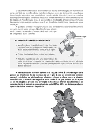 106
	 O paciente hipertenso que associa exercício ao uso de medicação anti-hipertensiva,
torna o controle da pressão arterial mais fácil, algumas vezes até diminuindo a quantidade
de medicação necessária para o controle da pressão arterial. Um estudo americano realiza-
do com pacientes negros, somente a associação entre tratamento não medicamentoso e uso
de drogas anti-hipertensivas, e não o uso isolado de medicação, proporcionou diminuição
da espessura das paredes cardíacas, que é um dos efeitos deletérios da hipertensão sobre
o coração.
	 A queda na pressão é mais pronunciada se a atividade física ocorrer continuamente
por, pelo menos, vinte minutos. Nos hipertensos, a hipo-
tensão (queda na pressão) pós exercício é mais prolonga-
da, chegando a durar 12 horas.
RECOMENDAÇÕES GERAIS AOS HIPERTENSOS
	 • Manutenção do peso ideal com índice de massa
corpórea (peso em quilogramas dividido pelo qua-
drado da altura em metros) entre 20 e 25 kg/m;
	 • Prática de atividade física e dieta hipocalórica;
	 • Reduzir a ingestão de sal é uma das medidas de
maior impacto na prevenção da hipertensão, pois associa-se à menor elevação
anual da pressão arterial e promove queda pressórica proporcional à diminuição
do teor de sódio.
	
	 A dieta habitual do brasileiro contém 10 a 12 g de sal/dia. É saudável ingerir até 6
g/dia de sal (2 colheres das de chá rasas de sal (4 g) e 2 g de sal presente nos alimentos
naturais), reduzindo o sal adicionado aos alimentos, evitando o saleiro à mesa e alimentos
industrializados. A dieta rica em vegetais e frutas contém 2 a 4 g de potássio por dia e pode
ser útil na redução da pressão e na prevenção da hipertensão arterial. Os substitutos do sal
contendo cloreto de potássio e menos cloreto de sódio (30% a 50%) são úteis para reduzir a
ingestão de sódio e aumentar a de potássio.
 