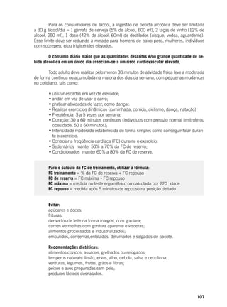 107
	 Para os consumidores de álcool, a ingestão de bebida alcoólica deve ser limitada
a 30 g álcool/dia = 1 garrafa de cerveja (5% de álcool, 600 ml), 2 taças de vinho (12% de
álcool, 250 ml), 1 dose (42% de álcool, 60ml) de destilados (uísque, vodca, aguardente).
Esse limite deve ser reduzido à metade para homens de baixo peso, mulheres, indivíduos
com sobrepeso e/ou triglicérides elevados.
	 O consumo diário maior que as quantidades descritas e/ou grande quantidade de be-
bida alcoólica em um único dia associam-se a um risco cardiovascular elevado.
	 Todo adulto deve realizar pelo menos 30 minutos de atividade física leve a moderada
de forma contínua ou acumulada na maioria dos dias da semana, com pequenas mudanças
no cotidiano, tais como:
	
	 • utilizar escadas em vez de elevador;
	 • andar em vez de usar o carro;
	 • praticar atividades de lazer, como dançar.
	 • Realizar exercícios dinâmicos (caminhada, corrida, ciclismo, dança, natação)
	 • Freqüência: 3 a 5 vezes por semana;
	 • Duração: 30 a 60 minutos contínuos (indivíduos com pressão normal limítrofe ou
obesidade, 50 a 60 minutos);
	 • Intensidade moderada estabelecida de forma simples como conseguir falar duran-
te o exercício.
	 • Controlar a freqüência cardíaca (FC) durante o exercício:
	 • Sedentários ­ manter 50% a 70% da FC de reserva;
	 • Condicionados ­ manter 60% a 80% da FC de reserva.
	
	 Para o cálculo da FC de treinamento, utilizar a fórmula:
	 FC treinamento = % da FC de reserva + FC repouso
	 FC de reserva = FC máxima - FC repouso
	 FC máxima = medida no teste ergométrico ou calculada por 220 ­idade
	 FC repouso = medida após 5 minutos de repouso na posição deitado
	
	 Evitar:
	 açúcares e doces;
	 frituras;
	 derivados de leite na forma integral, com gordura;
	 carnes vermelhas com gordura aparente e vísceras;
	 alimentos processados e industrializados;
	 embutidos, conservas,enlatados, defumados e salgados de pacote.
	
	 Recomendações dietéticas:
	 alimentos cozidos, assados, grelhados ou refogados;
	 temperos naturais: limão, ervas, alho, cebola, salsa e cebolinha;
	 verduras, legumes, frutas, grãos e fibras;
	 peixes e aves preparadas sem pele;
	 produtos lácteos desnatados.
 