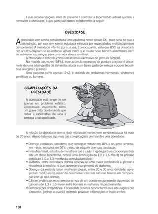 108
	 Essas recomendações além de prevenir e controlar a hipertensão arterial ajudam a
combater a obesidade, cujas particularidades abordaremos à seguir.
OBESIDADE
Aobesidade vem sendo considerada uma epidemia neste século XXI, mais séria do que a
desnutrição, por isso vem sendo estudada e tratada por especialistas multidisciplinares
competentes. A obesidade infantil, por sua vez, é preocupante, visto que 80% da obesidade
dos adultos originam-se na infância; assim temos que mudar seus hábitos alimentares além
de estimular as crianças para uma vida ativa e saudável.
	 A obesidade é definida como um acúmulo excessivo de gordura corporal.
	 Na maioria das vezes (98%), esse acúmulo excessivo de gordura corporal é decor-
rente de uma alta ingestão de alimentos aliada a um baixo gasto de energia corporal (equilí-
brio energético positivo).
	 Uma pequena parte apenas (2%), é provinda de problemas hormonais, síndromes
genéticas ou tumores.
COMPLICAÇÕES DA
OBESIDADE
	
	 A obesidade está longe de ser
apenas um problema estético.
Considerada atualmente como
um grave distúrbio da saúde que
reduz a expectativa de vida e
ameaça a sua qualidade.
	 A relação da obesidade com o risco relativo de mortes vem sendo estudada há mais
de 20 anos. Abaixo listamos algumas das complicações promovidas pela obesidade:
	 • Doenças cardíacas, um obeso que consegue reduzir em 10% o seu peso corporal,
em média, reduzirá em 20% o risco de adquirir doenças cardíacas;
	 • Pressão arterial, estudos demonstram que a cada 1 kg de gordura corporal perdida
em um obeso hipertenso, ocorre uma diminuição de 1,2 a 1,6 mmHg da pressão
sistólica e 1,0 a 1,3 mmHg da pressão diastólica;
	 • Diabetes, entre indivíduos obesos observa-se uma maior intolerância à glicose e
resistência à insulina, o que favorece o surgimento do diabetes;
	 • Doenças da vesícula biliar, mulheres obesas, entre 20 e 30 anos de idade, apre-
sentam risco 6 vezes maior de desenvolver cálculos nas vias biliares em compara-
ção com as não-obesas;
	 • Câncer, evidências mostram que o risco de um obeso em apresentar algum tipo de
câncer é de 1,3 e 1,6 maior entre homens e mulheres respectivamente;
	 • Complicações ortopédicas: a obesidade provoca desconfortos nas articulações dos
tornozelos, joelhos e quadril podendo provocar inflamações e ósteo-artrites;
 