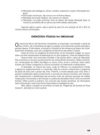 109
	 • Alterações dermatológicas, estrias, celulites, assaduras e outras inflamações fún-
gicas;
	 • Disfunções menstruais, são comuns em mulheres obesas;
	 • Alterações da função hepática, são maiores em obesos;
	 • Alterações na função pulmonar entre os obesos vão desde alterações leves na
mecânica ventilatória até ao extremo de enfermidades obstrutivas.
	
	 Segundo alguns autores, após a perda de peso há uma redução de 25 a 35% no
número dessas complicações.
EXERCÍCIOS FÍSICOS NA OBESIDADE
	
Os exercícios físicos são elementos importantes na prevenção, manutenção e perda de
peso. Porém, são merecedores de alguns cuidados, principalmente quando aplicados a
pessoas obesas. A intensidade, a duração e a freqüência são variáveis que devem ser cuida-
dosamente analisadas, para que o programa de exercícios seja efetivo e salutar.
	 Antes de iniciar um programa de treinamento, se faz necessário indagar um pouco
sobre uma fase indispensável na elaboração de um bom programa, a fase da avaliação física.
	 Deve-se fazer uma anamnese completa e não apenas definir o grau de obesidade.
Esta anamnese se dá pelo questionamento dos antecedentes familiares, hábitos alimenta-
res, complicações de ordem psicológica ou social, vícios, sinais e sintomas. Esses dados
acabam por nortear o programa ou mesmo aconselhar um tratamento multidisciplinar.
	 A obesidade, na maioria das vezes, surge na infância e na adolescência e tende
a agravar-se progressivamente e a responder cada vez menos a tratamentos e programas
de perda de peso com o passar dos anos. Portanto, o recado deixado para você, leitor, e
possível multiplicador deste conhecimento, é que procure sempre incentivar uma interven-
ção imediatamente à identificação dos primeiros sinais de eventual aquisição de hábitos
inadequados direcionados à alimentação e à prática de atividades físicas. Seria conveniente
também refletir quanto à ausência, nos currículos das escolas brasileiras, de informações
sobre alimentação e exercícios físicos relacionados à qualidade de vida.
	 Mais dados a respeito se encontram no texto de “Programas de Controle de Peso
Corporal”, abordado em outro capítulo.
 