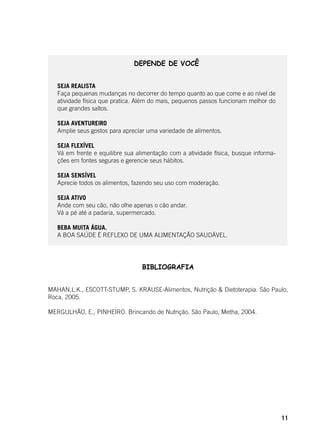 11
BIBLIOGRAFIA
MAHAN,L.K., ESCOTT-STUMP, S. KRAUSE-Alimentos, Nutrição & Dietoterapia. São Paulo,
Roca, 2005.
MERGULHÃO, E., PINHEIRO. Brincando de Nutrição. São Paulo, Metha, 2004.
DEPENDE DE VOCÊ
SEJA REALISTA
Faça pequenas mudanças no decorrer do tempo quanto ao que come e ao nível de
atividade física que pratica. Além do mais, pequenos passos funcionam melhor do
que grandes saltos.
SEJA AVENTUREIRO
Amplie seus gostos para apreciar uma variedade de alimentos.
SEJA FLEXÍVEL
Vá em frente e equilibre sua alimentação com a atividade física, busque informa-
ções em fontes seguras e gerencie seus hábitos.
SEJA SENSÍVEL
Aprecie todos os alimentos, fazendo seu uso com moderação.
SEJA ATIVO
Ande com seu cão, não olhe apenas o cão andar.
Vá a pé até a padaria, supermercado.
BEBA MUITA ÁGUA.
A BOA SAÚDE É REFLEXO DE UMA ALIMENTAÇÃO SAUDÁVEL.
 