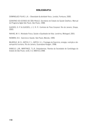 110
BIBLIOGRAFIA
DOMINGUES FILHO, L.A. - Obesidade & atividade física. Jundiaí, Fontoura, 2000.
GOVERNO DO ESTADO DE SÃO PAULO. Secretaria de Estado da Saúde Celafiscs. Manual
do Programa Agita São Paulo. São Paulo, 1998.
GUEDES, D. P. & GUEDES, J. E. R. P.- Controle de Peso Corporal. Rio de Janeiro, Shape,
2003.
NAHAS, M. V. Atividade Física, Saúde e Qualidade de Vida. Londrina, Midiograf, 2001.
NIEMAN, D.C. Exercício e Saúde. São Paulo, Manole, 1999.
McARDLE, W. D., KATCH, F. I., KATCH, V. L. Fisiologia do Exercício, energia, nutrição e de-
sempenho humano. Rio de Janeiro, Guanabara Koogan, 1998.
RABELO, L.M.; MARTINEZ, T.L.R. Dislipidemias. Revista da Sociedade de Cardiologia do
Estado de São Paulo. vol.8, n.5, 908-913,1998.
 
