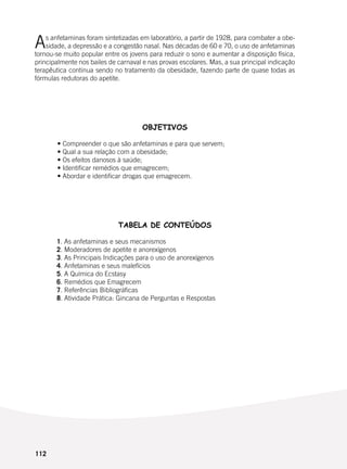 112
As anfetaminas foram sintetizadas em laboratório, a partir de 1928, para combater a obe-
sidade, a depressão e a congestão nasal. Nas décadas de 60 e 70, o uso de anfetaminas
tornou-se muito popular entre os jovens para reduzir o sono e aumentar a disposição física,
principalmente nos bailes de carnaval e nas provas escolares. Mas, a sua principal indicação
terapêutica continua sendo no tratamento da obesidade, fazendo parte de quase todas as
fórmulas redutoras do apetite.
OBJETIVOS
	 • Compreender o que são anfetaminas e para que servem;
	 • Qual a sua relação com a obesidade;
	 • Os efeitos danosos à saúde;
	 • Identificar remédios que emagrecem;
	 • Abordar e identificar drogas que emagrecem.
TABELA DE CONTEÚDOS
	 1. As anfetaminas e seus mecanismos
	 2. Moderadores de apetite e anorexígenos
	 3. As Principais Indicações para o uso de anorexígenos
	 4. Anfetaminas e seus malefícios
	 5. A Química do Ecstasy
	 6. Remédios que Emagrecem
	 7. Referências Bibliográficas
	 8. Atividade Prática: Gincana de Perguntas e Respostas
 