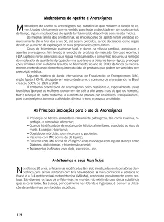 114
Moderadores de Apetite e Anorexígenos
Moderadores de apetite ou anorexígenos são substâncias que reduzem o desejo de co-
mer. Usados clinicamente como remédio para tratar a obesidade em um curto período
de tempo, alguns moderadores de apetite também estão disponíveis sem receita médica.
	 Da mesma família das anfetaminas, os moderadores de apetite foram vendidos co-
mercialmente até o final dos anos 50, até serem proibidos, sendo declarados como ilegais
devido ao aumento da exploração de suas propriedades estimulantes.
	 Casos de hipertensão pulmonar fatal, e danos na válvula cardíaca, associados a
agentes anorexígenos, têm levado à remoção de produtos do mercado. Em caso recente, a
FDA (agência norte-americana que regula medicamentos e alimentos) requereu a remoção
do moderador de apetite fenilpropanolamina que levava a derrame hemorrágico; preocupa-
ções similares com a efedrina resultou no banimento, no ano de 2000, de todos os medica-
mentos contendo esse elemento químico da lista de produtos que podem ser vendidos sem
prescrição médica.
	 Segundo relatório da Junta Internacional de Fiscalização de Entorpecentes (Jife),
órgão ligado à ONU, divulgado em março deste ano, o consumo de anorexígenos no Brasil
cresceu 500% de 1997 a 2004.
	 O consumo desenfreado de anorexígenos pelos brasileiros e, especialmente, pelas
brasileiras (porque as mulheres consomem de seis a oito vezes mais do que os homens),
traz o reboque de outro problema: o aumento da procura por ansiolíticos (tranqüilizantes),
pois o anorexígeno aumenta a atividade, diminui o sono e provoca ansiedade.
	
As Principais Indicações para o uso de Anorexígenos
	
	 • Presença de hábitos alimentares claramente patológicos, tais como bulemia, hi-
perfagia, e compulsão alimentar;
	 • Quando há dificuldade de mudança de hábitos alimentares, associado ao risco de
morte. Exemplo: Hipertenso;
	 • Obesidades mórbidas, com risco para o pacientes;
	 • Paciente com IMC acima de 30 Kg/m2;
	 • Paciente com IMC acima de 25 Kg/m2 com associação com alguma doença como
Diabetes, dislipidemias e hipertensão arterial;
	 • Tratamentos ineficazes com dieta, exercícios...etc.
Anfetaminas e seus Malefícios
Nos últimos 20 anos, anfetaminas modificadas têm sido sintetizadas em laboratórios clan-
destinos para serem utilizadas com fins não-médicos. A mais conhecida e utilizada no
Brasil é a 3,4-metilenedioxi-metanfetamina (MDMA), conhecida popularmente como ecs-
tasy. São diversos os tipos de anfetaminas no mundo, não existindo uma única substância
que as caracterize. Na Europa, principalmente na Holanda e Inglaterra, é comum a utiliza-
ção de anfetaminas com bebidas alcoólicas.
 