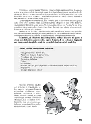 115
	 O efeito que caracteriza as anfetaminas é o aumento da capacidade física do usuário,
ou seja, a pessoa sob efeito da droga é capaz de praticar atividades que normalmente não
conseguiria. Isto ocorre porque as anfetaminas aumentam a resistência nervosa e muscular
do usuário, aumentando também a capacidade respiratória e a tensão arterial, deixando a
pessoa em estado de alerta constante (“ligada”).
	 Apesar de parecer um benefício, esse aumento geral da capacidade é ilusório, já que
acaba com o fim do efeito da droga, levando o usuário a extrapolar os reais limites do corpo,
o que acaba sendo nocivo para a saúde. Além disso, ao perceber que “perdeu” a sua força,
o usuário entra em depressão e busca novas doses da droga para voltar a ter um aumento
da sua capacidade de autoconfiança.
	 Doses maiores da droga intensificam seus efeitos e deixam o usuário mais agressivo,
irritado e com mania de perseguição (delírio persecutório). Se as doses forem ainda maiores,
podem provocar delírios e paranóia, estado conhecido como psicose anfetamínica.
	 Fisicamente, as anfetaminas causam taquicardia, dilatação excessiva das pupilas e
palidez, além de também causarem insônia e perda de apetite. O uso contínuo da droga pode
levar à degeneração das células cerebrais, causando lesões irreversíveis ao cérebro.
	 Sinais e Sintomas do Consumo de Anfetaminas
	
	 • Redução do sono e do APETITE;
	 • Aceleração do curso do pensamento;
	 • Pressão de fala (verborragia);
	 • Diminuição da fadiga;
	 • Euforia;
	 • Irritabilidade;
	 • Midríase (seqüela que compromete os nervos oculares e prejudica a visão);
	 • Taquicardia;
	 • Elevação da pressão arterial.
	
	 Quadros ansiosos agudos,
com sintomas de inquietação, po-
dem aparecer na intoxicação aguda
ou overdose. Irritabilidade, tremor,
ansiedade, instabilidade do humor,
cefaléia, calafrios, vômitos, sudorese
e verborragia poderão acompanhar
este estado, que necessitará de me-
dicamentos para ser combatido. An-
siolíticos e benzodiazepínicos podem
ser prescritos em doses usuais.
 
