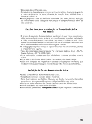 125
	 • Elaboração de um Plano de Ação.
	 • Fortalecimento da colaboração entre os serviços de saúde e de educação visando
a promoção integrada da saúde, alimentação, nutrição, lazer, atividade física e
formação profissional.
	 • Educação para a saúde e o ensino de habilidades para a vida, visando aquisição
de conhecimento sobre a adoção e manutenção de comportamentos e estilos de
vida saudáveis.
	 Justificativas para a realização da Promoção da Saúde
nas escolas
	
	 • É através da aquisição da capacidade de questionar, de viver novas experiências,
obter novos conhecimentos e se tornar um cidadão capaz, produtivo, participante
e crítico que se desenvolve o potencial de crescimento e prosperidade da comu-
nidade. O desenvolvimento econômico e social, e a prosperidade da comunidade
estão diretamente relacionados com a educação e a saúde.
	 • A participação integral da criança só é possível quando elas são saudáveis, atentas
e emocionalmente seguras.
	 • Taxas de escolarização das crianças de 7 a 14 anos de idade no Brasil = 95,7%;
Região Sudeste = 96,7% (IBGE,2000).
	 • Local onde muitas pessoas aprendem e trabalham, cuidam e respeitam uns aos
outros.
	 • Local onde os estudantes e funcionários passam boa parte de seu tempo.
	 • Local onde o impacto dos Programas de Saúde e Educação pode ser maior já que
incide em indivíduos em estágios importantes da vida: infância e adolescência.
Definição de Escolas Promotoras da Saúde
	
	 • Baseia-se na definição multidimensional de Saúde.
	 • Respeita as diferenças culturais locais e nacionais.
	 • Parte do princípio de que Saúde e Educação são direitos humanos fundamentais
portanto com acesso garantido e em condições igualitárias para todos.
	 • Conhece e aplica o Estatuto dos Direitos das Crianças e dos Adolescentes.
	 • Conhece os potenciais e as suas necessidades.
	 • Usa todo o seu potencial na Promoção da Saúde em ações integradas e coordenadas.
 