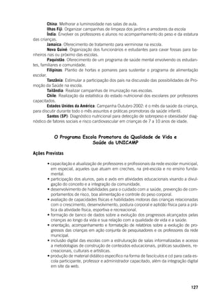 127
	 China: Melhorar a luminosidade nas salas de aula.
	 Ilhas Fiji: Organizar campanhas de limpeza dos jardins e arredores da escola
	 Índia: Envolver os professores e alunos no acompanhamento do peso e da estatura
das crianças.
	 Jamaica: Oferecimento de tratamento para verminose na escola.
	 Nova Guiné: Organização dos funcionários e estudantes para cavar fossas para ba-
nheiros nas ou próximo das escolas.
	 Paquistão: Oferecimento de um programa de saúde mental envolvendo os estudan-
tes, familiares e comunidade.
	 Filipinas: Plantio de hortas e pomares para sustentar o programa de alimentação
escolar.
	 Tanzânia: Estimular a participação dos pais na discussão das possibilidades de Pro-
moção da Saúde na escola.
	 Tailândia: Realizar campanhas de imunização nas escolas.
	 Chile: Realização da estatística do estado nutricional dos escolares por professores
capacitados.
	 Estados Unidos da América: Campanha Outubro 2002: é o mês da saúde da criança,
para discutir durante todo o mês assuntos e práticas promotoras da saúde infantil.
	 Santos (SP): Diagnóstico nutricional para detecção de sobrepeso e obesidade/ diag-
nóstico de fatores sociais e risco cardiovascular em crianças de 7 a 10 anos de idade.
O Programa Escola Promotora da Qualidade de Vida e
Saúde da UNICAMP
	
Ações Previstas
	
	 • capacitação e atualização de professores e profissionais da rede escolar municipal,
em especial, aqueles que atuam em creches, na pré-escola e no ensino funda-
mental.
	 • participação dos alunos, pais e avós em atividades educacionais visando a divul-
gação do conceito e a integração da comunidade.
	 • desenvolvimento de habilidades para o cuidado com a saúde, prevenção de com-
portamentos de risco, boa alimentação e controle do peso corporal.
	 • avaliação de capacidades físicas e habilidades motoras das crianças relacionadas
com o crescimento, desenvolvimento, postura corporal e aptidão física para a prá-
tica da atividade física, esportiva e recreacional.
	 • formação de banco de dados sobre a evolução dos progressos alcançados pelas
crianças ao longo da vida e sua relação com a qualidade de vida e a saúde.
	 • orientação, acompanhamento e formatação de relatórios sobre a evolução de pro-
gressos das crianças em ação conjunta de pesquisadores e os professores da rede
municipal.
	 • inclusão digital das escolas com a estruturação de salas informatizadas e acesso
a metodologias de construção de conteúdos educacionais, práticas saudáveis, re-
creacionais, culturais e artísticas.
	 • produção de material didático específico na forma de fascículos e cd para cada es-
cola participante, professor e administrador capacitado, além da integração digital
em site da web.
 