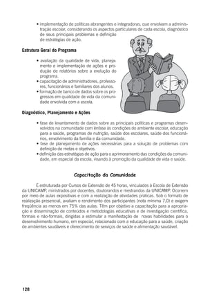 128
	 • implementação de políticas abrangentes e integradoras, que envolvam a adminis-
tração escolar, considerando os aspectos particulares de cada escola, diagnóstico
de seus principais problemas e definição
de estratégias de ação.
Estrutura Geral do Programa
	 • avaliação da qualidade de vida, planeja-
mento e implementação de ações e pro-
dução de relatórios sobre a evolução do
programa.
	 • capacitação de administradores, professo-
res, funcionários e familiares dos alunos.
	 • formação de banco de dados sobre os pro-
gressos em qualidade de vida da comuni-
dade envolvida com a escola.
Diagnóstico, Planejamento e Ações
	 • fase de levantamento de dados sobre as principais políticas e programas desen-
volvidos na comunidade com ênfase às condições do ambiente escolar, educação
para a saúde, programas de nutrição, saúde dos escolares, saúde dos funcioná-
rios, envolvimento da família e da comunidade.
	 • fase de planejamento de ações necessárias para a solução de problemas com
definição de metas e objetivos.
	 • definição das estratégias de ação para o aprimoramento das condições da comuni-
dade, em especial da escola, visando à promoção da qualidade de vida e saúde.
Capacitação da Comunidade
	
	 É estruturada por Cursos de Extensão de 45 horas, vinculados à Escola de Extensão
da UNICAMP, ministrados por docentes, doutorandos e mestrandos da UNICAMP. Ocorrem
por meio de aulas expositivas e com a realização de atividades práticas. Sob o formato de
realização presencial, avaliam o rendimento dos participantes (nota mínima 7,0) e exigem
freqüência ao menos em 75% das aulas. Têm por objetivo a capacitação para a apropria-
ção e disseminação de conteúdos e metodologias educativas e de investigação científica,
formais e não-formais, dirigidas a estimular a manifestação de novas habilidades para o
desenvolvimento humano, em especial, relacionado com a educação para a saúde, criação
de ambientes saudáveis e oferecimento de serviços de saúde e alimentação saudável.
 