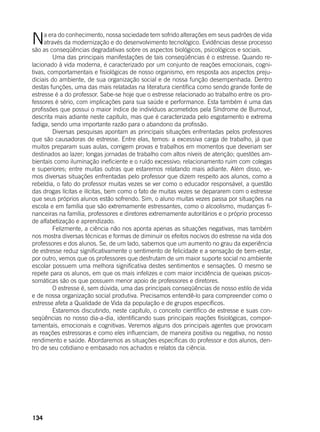 134
Na era do conhecimento, nossa sociedade tem sofrido alterações em seus padrões de vida
através da modernização e do desenvolvimento tecnológico. Evidências desse processo
são as conseqüências degradativas sobre os aspectos biológicos, psicológicos e sociais.
	 Uma das principais manifestações de tais conseqüências é o estresse. Quando re-
lacionado à vida moderna, é caracterizado por um conjunto de reações emocionais, cogni-
tivas, comportamentais e fisiológicas de nosso organismo, em resposta aos aspectos preju-
diciais do ambiente, de sua organização social e de nossa função desempenhada. Dentro
destas funções, uma das mais relatadas na literatura científica como sendo grande fonte de
estresse é a do professor. Sabe-se hoje que o estresse relacionado ao trabalho entre os pro-
fessores é sério, com implicações para sua saúde e performance. Esta também é uma das
profissões que possui o maior índice de indivíduos acometidos pela Síndrome de Burnout,
descrita mais adiante neste capítulo, mas que é caracterizada pelo esgotamento e extrema
fadiga, sendo uma importante razão para o abandono da profissão.
	 Diversas pesquisas apontam as principais situações enfrentadas pelos professores
que são causadoras de estresse. Entre elas, temos: a excessiva carga de trabalho, já que
muitos preparam suas aulas, corrigem provas e trabalhos em momentos que deveriam ser
destinados ao lazer; longas jornadas de trabalho com altos níveis de atenção; questões am-
bientais como iluminação ineficiente e o ruído excessivo; relacionamento ruim com colegas
e superiores; entre muitas outras que estaremos relatando mais adiante. Além disso, ve-
mos diversas situações enfrentadas pelo professor que dizem respeito aos alunos, como a
rebeldia, o fato do professor muitas vezes se ver como o educador responsável, a questão
das drogas lícitas e ilícitas, bem como o fato de muitas vezes se depararem com o estresse
que seus próprios alunos estão sofrendo. Sim, o aluno muitas vezes passa por situações na
escola e em família que são extremamente estressantes, como o alcoolismo, mudanças fi-
nanceiras na família, professores e diretores extremamente autoritários e o próprio processo
de alfabetização e aprendizado.
	 Felizmente, a ciência não nos aponta apenas as situações negativas, mas também
nos mostra diversas técnicas e formas de diminuir os efeitos nocivos do estresse na vida dos
professores e dos alunos. Se, de um lado, sabemos que um aumento no grau da experiência
de estresse reduz significativamente o sentimento de felicidade e a sensação de bem-estar,
por outro, vemos que os professores que desfrutam de um maior suporte social no ambiente
escolar possuem uma melhora significativa destes sentimentos e sensações. O mesmo se
repete para os alunos, em que os mais infelizes e com maior incidência de queixas psicos-
somáticas são os que possuem menor apoio de professores e diretores.
	 O estresse é, sem dúvida, uma das principais conseqüências de nosso estilo de vida
e de nossa organização social produtiva. Precisamos entendê-lo para compreender como o
estresse afeta a Qualidade de Vida da população e de grupos específicos. 	
	 Estaremos discutindo, neste capítulo, o conceito científico de estresse e suas con-
seqüências no nosso dia-a-dia, identificando suas principais reações fisiológicas, compor-
tamentais, emocionais e cognitivas. Veremos alguns dos principais agentes que provocam
as reações estressoras e como eles influenciam, de maneira positiva ou negativa, no nosso
rendimento e saúde. Abordaremos as situações específicas do professor e dos alunos, den-
tro de seu cotidiano e embasado nos achados e relatos da ciência.
 