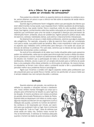 135
Arte e Ciência: Por que ensinar e aprender
podem ser atividades tão estressantes?
	
	 Para podermos entender melhor os aspectos teóricos do estresse no cotidiano esco-
lar, vamos observar um pouco o que a ciência nos fala sobre os aspectos de saúde relacio-
nados à arte de ensinar.
	 Quando alguns professores foram indagados sobre suas percepções dos fatores que
eram determinantes na boa saúde, suas respostas foram: hábitos saudáveis de alimentação;
exercícios físicos; boa saúde mental, física e espiritual; estilo de vida saudável; ambiente
limpo; boa higiene; conhecimentos sobre boa saúde e educação em princípios de saúde. Os
aspectos que contribuíam para uma má saúde e propensão a doenças que precisavam de
intervenções foram: ambiente; abuso de substâncias; higiene pessoal e prática sexual; falta
de exercício; estresse; habilidades diárias; auto-estima e relacionamentos interpessoais.
	 Se observarmos um pouco o relato destes professores, veremos que alguns aspectos
são antagônicos. Por exemplo, enquanto a falta de exercício físico pode ser considerada
ruim para a saúde, sua prática pode ser benéfica. Mas o mais importante é notar que todos
os aspectos aqui relatados como contribuintes para doenças e má saúde são causas po-
tenciais de estresse no professor. Por outro lado, veremos que os fatores de boa saúde são
importantes ferramentas contra o estresse.
	 Se você já ficou estressado só de saber que muitas situações pelas quais passamos
podem ser estressantes, saiba que as ações para diminuição das causas e efeitos do estres-
se em professores e alunos mostram-se extremamente efetivas para a promoção da saúde.
Os estudos nos mostram que a participação de todos os envolvidos no ambiente escolar
(professores, diretores, alunos e pais) em um projeto estruturado para a melhoria da saúde
leva a uma avaliação crítica desse ambiente e a diminuição do estresse. Ao mesmo tempo,
os estudantes se tornam mais críticos sobre o ambiente escolar e têm a possibilidade de
perceber melhor seus problemas físicos e psicológicos.
	 Agora que iniciamos o contato com alguns aspectos vividos pelos professores que
são prejudiciais para sua saúde física e mental, vamos nos aprofundar um pouco neste que
é sempre relatado mas nem sempre discutido: o estresse.
			 Definição
	 Quando estamos sob pressão, nos sentimos de-
safiados ou expostos a situações nocivas e desfavorá-
veis, nosso cérebro manda mensagens ao corpo que o
prepara para enfrentarmos tal desafio ou para fugirmos
da situação. O mesmo acontecia com nossos ancestrais
do período denominado Pleistoceno ou Idade da Pedra.
Quando estes se deparavam com lobos ou outras caças,
algumas reações aconteciam em seu organismo (como a
dilatação das pupilas, aumento no número de batimen-
tos cardíacos e de respirações por minuto, por exem-
plo) para que pudessem lutar ou fugir. Isso é conhecido
como reação de “Luta ou Fuga”, base do estresse que
ainda existe em todos nós, embora nosso mundo te-
nha se transformado. O estresse se mostrava adequado
quando o homem da idade da pedra encarava o desafio
 
