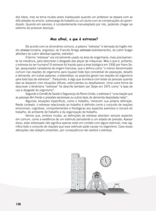 136
dos lobos, mas se torna muitas vezes inadequado quando um professor se depara com as
dificuldades do ensino, sobrecarga de trabalho ou um aluno com as complicações do apren-
dizado. Quando em excesso, é constantemente mal-adaptado por nós, podendo chegar ao
extremo de provocar doenças.
Mas afinal, o que é estresse?
	 De acordo com os dicionários comuns, a palavra “estresse” é derivada do Inglês mé-
dio stresse (miséria, angústia), do Francês Antigo estresse (estreitamento), do Latim Vulgar
strictia e do Latim strictus (apertar, estreitar).
	 O termo “estresse” era inicialmente usado na área de engenharia, mais precisamen-
te na mecânica, para descrever o desgaste das peças de máquinas. Mas o que é, portanto,
o estresse do ser humano? O estresse foi trazido para a área biológica em 1936 por Hans Se-
lye, pesquisador canadense de origem francesa, que o definiu como “o menor denominador
comum nas reações do organismo para (quase) todo tipo concebível de exposição, desafio
e demanda, em outras palavras, o estereótipo, os aspectos gerais nas reações do organismo
para todo tipo de estressor”. Traduzindo, é algo que acontece com todas as pessoas quando
elas se deparam com situações difíceis, estimulantes ou desafiadoras. Uma outra forma de
descrever o fenômeno “estresse” foi descrito também por Selye em 1971 como “a taxa de
uso e desgaste do organismo”.
	 Segundo o Comitê de Saúde e Segurança do Reino Unido, o estresse é “uma reação que
as pessoas têm frente a pressões excessivas ou outros tipos de demanda depositada nelas”.
	 Algumas situações específicas, como o trabalho, merecem sua própria definição.
Neste contexto, o estresse relacionado ao trabalho é definido como o conjunto de reações
emocionais, cognitivas, comportamentais e fisiológicas aos aspectos aversivos e nocivos do
trabalho, do ambiente de trabalho e da organização de trabalho.
	 Vemos que, embora muitas, as definições de estresse abordam sempre aspectos
em comum, como a existência de um estímulo persistente e um estado de pressão. Apesar
disso, estar estressado não significa apenas estar em contato com algum estímulo, mas sig-
nifica todo o conjunto de reações que esse estímulo pode causar no organismo. Caso essas
alterações não estejam presentes, por conseqüência não existirá o estresse.
 
