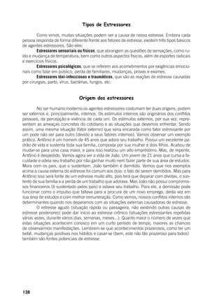 138
Tipos de Estressores
	 Como vimos, muitas situações podem ser a causa de nosso estresse. Embora cada
pessoa responda de forma diferente frente aos fatores de estresse, existem três tipos básicos
de agentes estressores. São eles:
	 Estressores sensoriais ou físicos, que abrangem as questões de sensações, como ru-
ído e mudança de temperatura, bem como outros aspectos físicos, além de esportes radicais
e exercícios físicos.
	 Estressores psicológicos, que se referem aos acometimentos por exigências emocio-
nais como falar em público, perda de familiares, mudanças, provas e exames.
	 Estressores tóxi-infecciosos e traumáticos, que são as reações de estresse causadas
por cirurgias, parto, vírus, bactérias, fungos, etc.
Origem dos estressores
	 No ser humano moderno os agentes estressores costumam ter duas origens; podem
ser externos e, principalmente, internos. Os estímulos internos são originários dos conflitos
pessoais, da percepção e vivência de cada um. Os estímulos externos, por sua vez, repre-
sentam as ameaças concretas do cotidiano e as situações que devemos enfrentar. Sendo
assim, uma mesma situação (fator externo) que seria encarada como fator estressante por
um pode não ser para outro (devido a seus fatores internos). Vamos observar um exemplo
prático. Antônio é um homem de 45 anos que adora seu trabalho. Possui um excelente pa-
drão de vida e sustenta toda sua família, composta por sua mulher e dois filhos. Acabou de
mudar-se para uma casa maior, e para isso realizou um alto empréstimo. Mas, de repente,
Antônio é despedido. Vamos agora ver a vida de João. Um jovem de 21 anos que cursa a fa-
culdade e odeia seu trabalho por não ganhar muito nem fazer parte de sua área de estudos.
Mora com os pais, que o sustentam. João também é demitido. Vemos que nos exemplos
acima a causa externa do estresse foi comum aos dois: o fato de serem demitidos. Mas para
Antônio isso será fonte de um estresse muito alto, pois terá que deparar com dívidas, o sus-
tento de sua família e a perda de um trabalho que adorava. Mas João não possui compromis-
sos financeiros (é sustentado pelos pais) e odiava seu trabalho. Para ele, a demissão pode
funcionar como o impulso que faltava para a procura de um novo emprego, desta vez em
sua área de estudos e com melhor remuneração. Como vemos, nossos conflitos internos são
determinantes quando nos deparamos com as situações externas causadoras de estresse.
	 O estresse agudo (situação rápida ou passageira, não existindo outras causas de
estresse posteriores) pode dar início ao estresse crônico (situações estressantes repetidas
várias vezes, durante vários dias, semanas, meses...). Quanto maior o número de vezes que
estas situações acontecem conosco em um curto período de tempo, maiores as chances
de observarmos manifestações. Lembrem-se que acontecimentos prazerosos, como ter um
bebê, mudanças positivas nos hábitos e casar-se (bem, este não tão prazeroso para todos)
também são fontes potenciais de estresse.
 