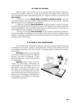 139
As fases do estresse
	 Sabemos, agora, que o estresse ocorre na presença de um fator externo influencian-
do nossas percepções e vivências, ou seja, possui também uma origem interna. Apesar de
suas manifestações serem diferentes para cada um, no geral, o estresse se apresenta em 3
fases distintas:
	 - Primeira, a chamada Reação Aguda ao Estresse ou Reação de alarme, que é de-
sencadeada sempre que nosso cérebro, independentemente de nossa vontade, interpreta
alguma situação como ameaçadora ou desafiadora;
	 - Segunda, a chamada Fase de Resistência, acontece quando a tensão se acumula,
e sua principal característica é a flutuação no nosso modo habitual de ser (ficamos nervosos,
tensos, angustiados) e maior facilidade para termos novas reações agudas. É nesta fase que
nosso organismo tenta se adaptar aos acontecimentos;
	 - Terceira, na chamada Fase de Exaustão, há uma queda acentuada de nossos me-
canismos de defesa. As adaptações da fase anterior já não são suficientes e esgota-se nossa
energia. É nesta fase que podemos ser acometidos por doenças ou situações extremamente
prejudiciais para nossa saúde.
O estresse e suas manifestações
	 Se recordarmos das definições de estresse, veremos que sempre estão relacionas à
manifestações emocionais, cognitivas, comportamentais e físicas. Cada indivíduo terá suas
manifestações específicas, por isso, daremos um panorama geral de possíveis mudanças
que ocorrem.
	 Emocionais: Dentre as manifestações
emocionais, podemos observar em algumas
pessoas o aumento da ansiedade, o surgi-
mento da depressão, o aumento de tensão e
da irritabilidade.
	 Cognitivas: Pode ocorrer uma dimi-
nuição na concentração, dificuldades de
memorização e de assimilação de um novo
aprendizado, bem como diminuição do po-
der criativo e de tomada de decisões. Imagi-
nem, portanto, as dificuldades de uma crian-
ça em fase escolar que necessita de todo seu
potencial de concentração, entendimento e
memorização ou do professor na elaboração
e exercício de suas aulas;
 