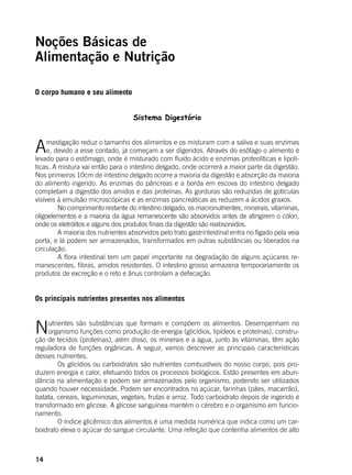 14
Noções Básicas de
Alimentação e Nutrição
O corpo humano e seu alimento
Sistema Digestório
Amastigação reduz o tamanho dos alimentos e os misturam com a saliva e suas enzimas
e, devido a esse contado, já começam a ser digeridos. Através do esôfago o alimento é
levado para o estômago, onde é misturado com fluido ácido e enzimas proteolíticas e lipolí-
ticas. A mistura vai então para o intestino delgado, onde ocorrerá a maior parte da digestão.
Nos primeiros 10cm de intestino delgado ocorre a maioria da digestão e absorção da maioria
do alimento ingerido. As enzimas do pâncreas e a borda em escova do intestino delgado
completam a digestão dos amidos e das proteínas. As gorduras são reduzidas de gotículas
visíveis à emulsão microscópicas e as enzimas pancreáticas as reduzem a ácidos graxos.
	 No comprimento restante do intestino delgado, os macronutrientes, minerais, vitaminas,
oligoelementos e a maioria da água remanescente são absorvidos antes de atingirem o cólon,
onde os eletrólitos e alguns dos produtos finais da digestão são reabsorvidos.
	 A maioria dos nutrientes absorvidos pelo trato gastrintestinal entra no fígado pela veia
porta, e lá podem ser armazenados, transformados em outras substâncias ou liberados na
circulação.
	 A flora intestinal tem um papel importante na degradação de alguns açúcares re-
manescentes, fibras, amidos resistentes. O intestino grosso armazena temporariamente os
produtos de excreção e o reto e ânus controlam a defecação.
Os principais nutrientes presentes nos alimentos
Nutrientes são substâncias que formam e compõem os alimentos. Desempenham no
organismo funções como produção de energia (glicídios, lipídeos e proteínas), constru-
ção de tecidos (proteínas), além disso, os minerais e a água, junto às vitaminas, têm ação
reguladora de funções orgânicas. A seguir, vamos descrever as principais características
desses nutrientes.
	 Os glicídios ou carboidratos são nutrientes combustíveis do nosso corpo, pois pro-
duzem energia e calor, efetuando todos os processos biológicos. Estão presentes em abun-
dância na alimentação e podem ser armazenados pelo organismo, podendo ser utilizados
quando houver necessidade. Podem ser encontrados no açúcar, farinhas (pães, macarrão),
batata, cereais, leguminosas, vegetais, frutas e arroz. Todo carboidrato depois de ingerido é
transformado em glicose. A glicose sanguínea mantém o cérebro e o organismo em funcio-
namento.
	 O índice glicêmico dos alimentos é uma medida numérica que indica como um car-
boidrato eleva o açúcar do sangue circulante. Uma refeição que contenha alimentos de alto
 
