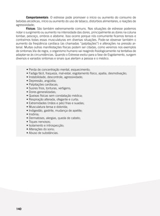 140
	 Comportamentais: O estresse pode promover o início ou aumento do consumo de
bebidas alcoólicas, início ou aumento do uso de tabaco, distúrbios alimentares, e reações de
agressividade;
	 Físicas: São também extremamente comuns. Nas situações de estresse podemos
notar o surgimento ou aumento na intensidade das dores, principalmente as dores na coluna
lombar, pescoço, ombros e abdome. Isso ocorre porque nós comumente ficamos tensos e
contraímos todas essas musculaturas em diversas situações. Pode-se observar também o
aumento da freqüência cardíaca (as chamadas “palpitações”) e alterações na pressão ar-
terial. Muitas outras manifestações físicas podem ser citadas, como veremos nos exemplos
de sintomas.Via de regra, o organismo humano vai reagindo fisiologicamente na tentativa de
adaptar-se às circunstâncias. Quando o Estresse evolui para a fase de Esgotamento, surgem
diversos e variados sintomas e sinais que alertam a pessoa e o médico.
	
	
	 • Perda de concentração mental, esquecimento;
	 • Fadiga fácil, fraqueza, mal-estar, esgotamento físico, apatia, desmotivação;
	 • Instabilidade, descontrole, agressividade;
	 • Depressão, angústia;
	 • Palpitações cardíacas;
	 • Suores frios, tonturas, vertigens;
	 • Dores generalizadas;
	 • Queixas físicas sem constatação médica;
	 • Respiração alterada, ofegante e curta;
	 • Extremidades (mãos e pés) frias e suadas;
	 • Musculatura tensa e dolorida;
	 • Indigestão, gastrite, mudança de apetite;
	 • Insônia;
	 • Dermatoses, alergias, queda de cabelo;
	 • Tiques nervosos;
	 • Isolamento e introspecção;
	 • Alterações do sono;
	 • Abuso de substâncias.
 
