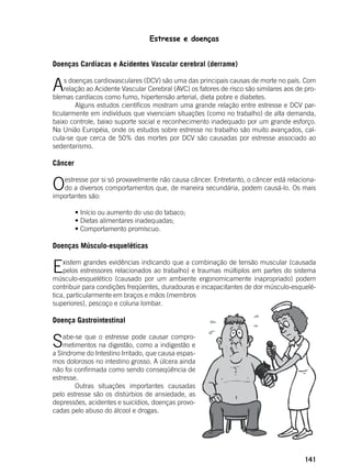 141
Estresse e doenças
Doenças Cardíacas e Acidentes Vascular cerebral (derrame)
As doenças cardiovasculares (DCV) são uma das principais causas de morte no país. Com
relação ao Acidente Vascular Cerebral (AVC) os fatores de risco são similares aos de pro-
blemas cardíacos como fumo, hipertensão arterial, dieta pobre e diabetes.
	 Alguns estudos científicos mostram uma grande relação entre estresse e DCV par-
ticularmente em indivíduos que vivenciam situações (como no trabalho) de alta demanda,
baixo controle, baixo suporte social e reconhecimento inadequado por um grande esforço.
Na União Européia, onde os estudos sobre estresse no trabalho são muito avançados, cal-
cula-se que cerca de 50% das mortes por DCV são causadas por estresse associado ao
sedentarismo.
Câncer
Oestresse por si só provavelmente não causa câncer. Entretanto, o câncer está relaciona-
do a diversos comportamentos que, de maneira secundária, podem causá-lo. Os mais
importantes são:
	
	 • Início ou aumento do uso do tabaco;
	 • Dietas alimentares inadequadas;
	 • Comportamento promíscuo.
Doenças Músculo-esqueléticas
Existem grandes evidências indicando que a combinação de tensão muscular (causada
pelos estressores relacionados ao trabalho) e traumas múltiplos em partes do sistema
músculo-esquelético (causado por um ambiente ergonomicamente inapropriado) podem
contribuir para condições freqüentes, duradouras e incapacitantes de dor músculo-esquelé-
tica, particularmente em braços e mãos (membros
superiores), pescoço e coluna lombar.
Doença Gastrointestinal
Sabe-se que o estresse pode causar compro-
metimentos na digestão, como a indigestão e
a Síndrome do Intestino Irritado, que causa espas-
mos dolorosos no intestino grosso. A úlcera ainda
não foi confirmada como sendo conseqüência de
estresse.
	 Outras situações importantes causadas
pelo estresse são os distúrbios de ansiedade, as
depressões, acidentes e suicídios, doenças provo-
cadas pelo abuso do álcool e drogas.
 