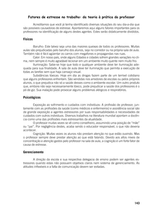 143
Fatores de estresse no trabalho: da teoria à prática do professor
	 Acreditamos que você já tenha identificado diversas situações do seu dia-a-dia que
são possíveis causadoras de estresse. Apontaremos aqui alguns fatores importantes para os
professores na identificação de alguns destes agentes. Estes serão didaticamente divididos.
	
Físicos
	 Barulho: Este talvez seja uma das maiores queixas de todos os professores. Muitas
aulas são prejudicadas pelo barulho dos alunos, seja no corredor ou na própria sala de aula.
Também não é fácil agüentar os carros com megafones e propagandas nas ruas.
	 Calor: Em nosso país, onde alguns Estados e cidades sofrem grandes variações no cli-
ma, nem sempre é muito agradável lecionar em um ambiente muito quente nem muito frio.
	 Iluminação: Sabe-se hoje que todo e qualquer ambiente deve ter iluminação ade-
quada para sua finalidade. A sala de aula deve ter iluminação que permita a execução de
todas as tarefas sem que haja cansaço visual.
	 Substâncias tóxicas: Hoje em dia as drogas fazem parte de um terrível cotidiano
que alguns professores enfrentam. São vendidas nos arredores de escolas ou pelos próprios
alunos, o que prejudica não só a saúde desses como o ambiente escolar. Um outro produto
que, embora não seja necessariamente tóxico, pode prejudicar a saúde dos professores é o
pó de giz. Sua inalação pode provocar alguns problemas alérgicos e respiratórios.
Psicológicos
	 Exposição ao sofrimento e cuidados com indivíduos: A profissão de professor, jun-
tamente com as profissões da saúde (como médicos e enfermeiros) e assistência social são
de grande exposição a agentes estressores por suas responsabilidades e necessidades de
cuidados com outros indivíduos. Diversos trabalhos na literatura mundial apontam a docên-
cia como uma das profissões mais estressantes da atualidade.
	 O professor muitas vezes se vê como conselheiro, assumindo uma posição de “mãe”
ou “pai”. Por negligência destes, acaba sendo o educador responsável, o que não deveria
acontecer.
	 Cognição: Muitas vezes os alunos não prestam atenção no que estão ouvindo. Mas
o professor sempre deve prestar atenção ao que está falando. Devido aos altos níveis de
concentração e atenção gastos pelo professor na sala de aula, a cognição é um forte fator de
causa de estresse.
Gerenciamento
	 A direção da escola e sua respectiva delegacia de ensino podem ser agentes es-
tressores quando estas não possuem objetivos claros nem sistema de gerenciamento. As
atitudes inflexíveis e a falta de comunicação devem ser evitadas.
 