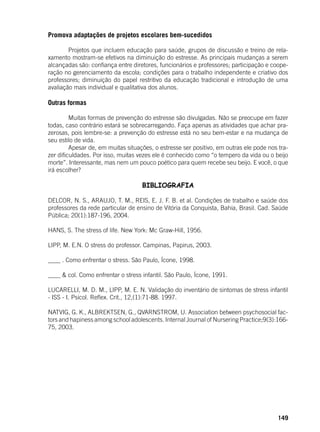 149
Promova adaptações de projetos escolares bem-sucedidos
	 Projetos que incluem educação para saúde, grupos de discussão e treino de rela-
xamento mostram-se efetivos na diminuição do estresse. As principais mudanças a serem
alcançadas são: confiança entre diretores, funcionários e professores; participação e coope-
ração no gerenciamento da escola; condições para o trabalho independente e criativo dos
professores; diminuição do papel restritivo da educação tradicional e introdução de uma
avaliação mais individual e qualitativa dos alunos.
Outras formas
	 Muitas formas de prevenção do estresse são divulgadas. Não se preocupe em fazer
todas, caso contrário estará se sobrecarregando. Faça apenas as atividades que achar pra-
zerosas, pois lembre-se: a prevenção do estresse está no seu bem-estar e na mudança de
seu estilo de vida.
	 Apesar de, em muitas situações, o estresse ser positivo, em outras ele pode nos tra-
zer dificuldades. Por isso, muitas vezes ele é conhecido como “o tempero da vida ou o beijo
morte”. Interessante, mas nem um pouco poético para quem recebe seu beijo. E você, o que
irá escolher?
BIBLIOGRAFIA
DELCOR, N. S., ARAUJO, T. M., REIS, E. J. F. B. et al. Condições de trabalho e saúde dos
professores da rede particular de ensino de Vitória da Conquista, Bahia, Brasil. Cad. Saúde
Pública; 20(1):187-196, 2004.
HANS, S. The stress of life. New York: Mc Graw-Hill, 1956.
LIPP, M. E.N. O stress do professor. Campinas, Papirus, 2003.
____ . Como enfrentar o stress. São Paulo, Ícone, 1998.
____ & col. Como enfrentar o stress infantil. São Paulo, Ícone, 1991.
LUCARELLI, M. D. M., LIPP, M. E. N. Validação do inventário de sintomas de stress infantil
- ISS - I. Psicol. Reflex. Crit., 12,(1):71-88. 1997.
NATVIG, G. K., ALBREKTSEN, G., QVARNSTROM, U. Association between psychosocial fac-
tors and hapiness among school adolescents. Internal Journal of Nursering Practice;9(3):166-
75, 2003.
 