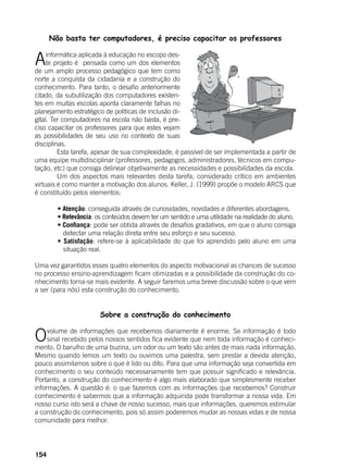 154
Não basta ter computadores, é preciso capacitar os professores
Ainformática aplicada à educação no escopo des-
te projeto é pensada como um dos elementos
de um amplo processo pedagógico que tem como
norte a conquista da cidadania e a construção do
conhecimento. Para tanto, o desafio anteriormente
citado, da subutilização dos computadores existen-
tes em muitas escolas aponta claramente falhas no
planejamento estratégico de políticas de inclusão di-
gital. Ter computadores na escola não basta, é pre-
ciso capacitar os professores para que estes vejam
as possibilidades de seu uso no contexto de suas
disciplinas.
	 Esta tarefa, apesar de sua complexidade, é passível de ser implementada a partir de
uma equipe multidisciplinar (professores, pedagogos, administradores, técnicos em compu-
tação, etc) que consiga delinear objetivamente as necessidades e possibilidades da escola.
	 Um dos aspectos mais relevantes desta tarefa, considerado crítico em ambientes
virtuais é como manter a motivação dos alunos. Keller, J. (1999) propõe o modelo ARCS que
é constituído pelos elementos:
	
	 • Atenção: conseguida através de curiosidades, novidades e diferentes abordagens.
	 • Relevância: os conteúdos devem ter um sentido e uma utilidade na realidade do aluno.
	 • Confiança: pode ser obtida através de desafios gradativos, em que o aluno consiga
detectar uma relação direta entre seu esforço e seu sucesso.
	 • Satisfação: refere-se à aplicabilidade do que foi aprendido pelo aluno em uma
situação real.
	
Uma vez garantidos esses quatro elementos do aspecto motivacional as chances de sucesso
no processo ensino-aprendizagem ficam otimizadas e a possibilidade da construção do co-
nhecimento torna-se mais evidente. A seguir faremos uma breve discussão sobre o que vem
a ser (para nós) esta construção do conhecimento.
Sobre a construção do conhecimento
Ovolume de informações que recebemos diariamente é enorme. Se informação é todo
sinal recebido pelos nossos sentidos fica evidente que nem toda informação é conheci-
mento. O barulho de uma buzina, um odor ou um texto são antes de mais nada informação.
Mesmo quando lemos um texto ou ouvimos uma palestra, sem prestar a devida atenção,
pouco assimilamos sobre o que é lido ou dito. Para que uma informação seja convertida em
conhecimento o seu conteúdo necessariamente tem que possuir significado e relevância.
Portanto, a construção do conhecimento é algo mais elaborado que simplesmente receber
informações. A questão é: o que fazemos com as informações que recebemos? Construir
conhecimento é sabermos que a informação adquirida pode transformar a nossa vida. Em
nosso curso isto será a chave de nosso sucesso, mais que informações, queremos estimular
a construção do conhecimento, pois só assim poderemos mudar as nossas vidas e de nossa
comunidade para melhor.
 