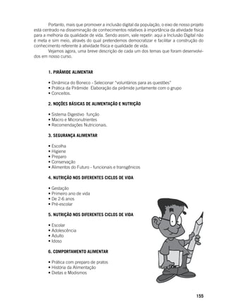 155
	 Portanto, mais que promover a inclusão digital da população, o eixo de nosso projeto
está centrado na disseminação de conhecimentos relativos à importância da atividade física
para a melhoria da qualidade de vida. Sendo assim, vale repetir: aqui a Inclusão Digital não
é meta e sim meio, através do qual pretendemos democratizar e facilitar a construção do
conhecimento referente à atividade física e qualidade de vida.
	 Vejamos agora, uma breve descrição de cada um dos temas que foram desenvolvi-
dos em nosso curso.
	 1. PIRÂMIDE ALIMENTAR
	
	 • Dinâmica do Boneco - Selecionar “voluntários para as questões”
	 • Prática da Pirâmide  Elaboração da pirâmide juntamente com o grupo
	 • Conceitos.
	 2. NOÇÕES BÁSICAS DE ALIMENTAÇÃO E NUTRIÇÃO
	
	 • Sistema Digestivo  função
	 • Macro e Micronutrientes
	 • Recomendações Nutricionais.
	 3. SEGURANÇA ALIMENTAR
	
	 • Escolha
	 • Higiene
	 • Preparo
	 • Conservação
	 • Alimentos do Futuro - funcionais e transgênicos
	 4. NUTRIÇÃO NOS DIFERENTES CICLOS DE VIDA
	
	 • Gestação
	 • Primeiro ano de vida
	 • De 2-6 anos
	 • Pré-escolar
	 5. NUTRIÇÃO NOS DIFERENTES CICLOS DE VIDA
	
	 • Escolar
	 • Adolescência
	 • Adulto
	 • Idoso
	 6. COMPORTAMENTO ALIMENTAR
	
	 • Prática com preparo de pratos
	 • História da Alimentação
	 • Dietas e Modismos
 