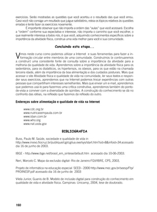 160
exercícios. Serão mostradas as questões que você acertou e o resultado das que você errou.
Caso você não consiga um resultado que julgue satisfatório, releia os tópicos relativos às questões
erradas e tente fazer os exercícios novamente.
	 É importante observar que não importa a ordem das “aulas” que você acessará. Escolha
a “ordem” conforme sua expectativa e interesse, não importa o caminho que você escolher, o
que realmente interessa a todos nós, é que você, adquirindo conhecimentos específicos sobre a
importância da atividade física, construa uma vida melhor para você e sua comunidade.
Concluindo esta etapa...
	
Vimos neste curso como podemos utilizar a Internet e suas ferramentas para fazer a in-
formação circular entre membros de uma comunidade. Construímos (e continuaremos
a construir) uma consistente fonte de consulta sobre a importância da atividade para a
melhoria da qualidade de vida. Aprendemos sobre a importância da atividade física para os
sedentários, para os diabéticos, os hipertensos, os obesos, para os que estão na chamada
terceira idade, além da importância da boa alimentação e dos cuidados posturais. Mais que
acessar o site Atividade física e qualidade de vida na comunidade, ler seus textos e respon-
der seus exercícios, aprendemos que na Internet podemos trocar experiências com outras
pessoas que compartilham interesses semelhantes. Mais que enviar um e-mail, aprendemos
que podemos usá-lo para fazermos uma crítica construtiva, aprendemos também do ponto-
de-vista a conviver com a diversidade de opiniões. A construção do conhecimento se dá no
confronto das idéias, na reflexão que fazemos da reflexão do outro.
Endereços sobre alimentação e qualidade de vida na Internet
www.cdc.org.br
www.nutricaoempauta.com.br
www.sban.com.br
www.who.org
www.nal.usda.gov
BIBLIOGRAFIA
Buss, Paulo M. Saúde, sociedade e qualidade de vida in
http://www.invivo.fiocruz.br/publique/cgi/cgilua.exe/sys/start.htm?sid=8&infoid=34 acessado
dia 16 de junho de 2003.
IBGE - http://www.ibge.net/brasil_em_sintese/default.htm acessado dia 10-06-2003.
Neri, Marcelo C. Mapa da exclusão digital- Rio de Janeiro:FGV/IBRE, CPS, 2003.
Projeto de informática na educação especial SEED - 2000 http://www.mec.gov.br/seesp/Ftp/
PROINESP.pdf acessado dia 16 de junho de 2003
Vilela Junior, Guanis de B. Modelo de inclusão digital para construção do conhecimento em
qualidade de vida e atividade física. Campinas: Unicamp, 2004, tese de doutorado.
 
