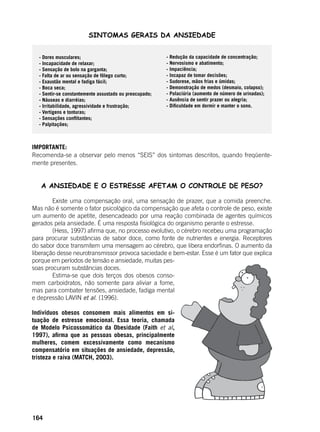 164
SINTOMAS GERAIS DA ANSIEDADE
IMPORTANTE:
Recomenda-se a observar pelo menos “SEIS” dos sintomas descritos, quando freqüente-
mente presentes.
A ANSIEDADE E O ESTRESSE AFETAM O CONTROLE DE PESO?
	 Existe uma compensação oral, uma sensação de prazer, que a comida preenche.
Mas não é somente o fator psicológico da compensação que afeta o controle de peso, existe
um aumento de apetite, desencadeado por uma reação combinada de agentes químicos
gerados pela ansiedade. É uma resposta fisiológica do organismo perante o estresse.
	 (Hess, 1997) afirma que, no processo evolutivo, o cérebro recebeu uma programação
para procurar substâncias de sabor doce, como fonte de nutrientes e energia. Receptores
do sabor doce transmitem uma mensagem ao cérebro, que libera endorfinas. O aumento da
liberação desse neurotransmissor provoca saciedade e bem-estar. Esse é um fator que explica
porque em períodos de tensão e ansiedade, muitas pes-
soas procuram substâncias doces.
	 Estima-se que dois terços dos obesos conso-
mem carboidratos, não somente para aliviar a fome,
mas para combater tensões, ansiedade, fadiga mental
e depressão LAVIN et al. (1996).
Indivíduos obesos consomem mais alimentos em si-
tuação de estresse emocional. Essa teoria, chamada
de Modelo Psicossomático da Obesidade (Faith et al,
1997), afirma que as pessoas obesas, principalmente
mulheres, comem excessivamente como mecanismo
compensatório em situações de ansiedade, depressão,
tristeza e raiva (MATCH, 2003).
- Redução da capacidade de concentração;
- Nervosismo e abatimento;
- Impaciência;
- Incapaz de tomar decisões;
- Sudorese, mãos frias e úmidas;
- Demonstração de medos (desmaio, colapso);
- Polaciúria (aumento de número de urinadas);
- Ausência de sentir prazer ou alegria;
- Dificuldade em dormir e manter o sono.
- Dores musculares;
- Incapacidade de relaxar;
- Sensação de bolo na garganta;
- Falta de ar ou sensação de fôlego curto;
- Exaustão mental e fadiga fácil;
- Boca seca;
- Sentir-se constantemente assustado ou preocupado;
- Náuseas e diarréias;
- Irritabilidade, agressividade e frustração;
- Vertigens e tonturas;
- Sensações conflitantes;
- Palpitações;
 