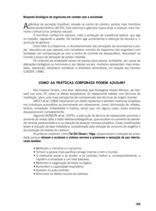 165
Resposta fisiológica do organismo em contato com a ansiedade
Aglândula de secreção (hipófise), situada no centro do cérebro, produz mais hormônio
adrenocorticotrófico (ACTH); este estimula a glândula supra-renal a produzir mais hor-
mônio cortisol (uma cortisona natural).
	 O hormônio cortisol em excesso, inibe a produção da substância leptina, que age
no hipotálo, regulando o apetite. Ele também age aumentando a retenção de líquidos e, o
acúmulo de gordura.
	 Outro fator é a dopamina, o neurotransmissor das sensações de recompensa e pra-
zer; descobriu-se que pessoas com receptores normais de dopamina não engordam com
facilidade, em compensação as com o centro de controle em desequilíbrio, descontam na
comida a busca da sensação de prazer imediata.
	 Os sintomas da ansiedade variam de pessoa para pessoa, entretanto, por causa de
alterações biológicas ou hormonais e por fatores sociais, mulheres apresentam mais ansie-
dade, depressão, desordens somáticas e distúrbios alimentares, em relação aos homens
(LINZER, 1996).
COMO AS PRÁTICAS CORPORAIS PODEM AJUDAR?
	 Nos Estados Unidos, uma tese, defendida pelo fisiologista Hebert Benson, de Har-
vard nos anos 70, sobre os efeitos terapêuticos do relaxamento obtidos com técnicas de
meditação, abriu uma nova perspectiva de compreensão das técnicas de origem oriental.
	 DATEY et al. (1969) observaram um efeito hipotensor e também melhoras subjetivas
nos indivíduos submetidos ao treinamento em relaxamento, como: diminuição de cefaléia,
tontura, ansiedade, irritabilidade e insônia, sendo que, em alguns casos, esses sintomas
desapareceram completamente.
	 Segundo BENSON et al. (1974), a execução da técnica de relaxamento promove o
aumento de ondas (alfa) e (teta) eletroencefalográficas, que resultam no aumento da ativida-
de nervosa parassimpática e na redução da ativação nervosa simpática. Essas modificações
levam à redução da taxa metabólica, caracterizada pela redução do consumo de oxigênio e
da produção de dióxido de carbono.
	 As práticas corporais, como Tai Chi Chuan e Yoga, proporcionam a redução da ansie-
dade porque relaxam e acalmam o sistema nervoso e promovem a sensação de paz interior,
como também:
	
	 • Melhoram a memória e o raciocínio;
	 • Tornam a pessoa mais pacífica consigo mesma e com o mundo;
	 • O praticante passa a se aceitar, a se controlar melhor e, conseqüentemente, a
mantém a ansiedade a um nível tolerável;
	 • Melhoram a oxigenação de todos os órgãos;
	 • Aumentam a capacidade respiratória;
	 • Auxiliam no auto-controle;
	 • Diminuem os efeitos nocivos do estresse.
	
 