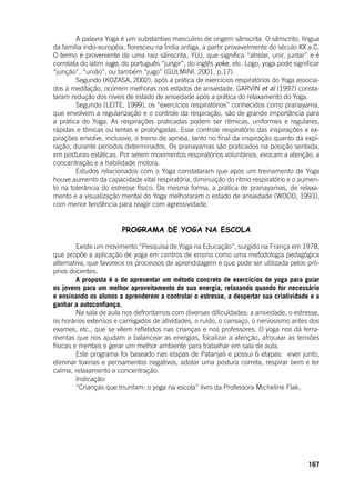 167
	 A palavra Yoga é um substantivo masculino de origem sânscrita. O sânscrito, língua
da família indo-européia, floresceu na Índia antiga, a partir provavelmente do século XX a.C.
O termo é proveniente de uma raiz sânscrita, YUJ, que significa “atrelar, unir, juntar” e é
correlata do latim iugo, do português “jungir”, do inglês yoke, etc. Logo, yoga pode significar
“junção”, “união”, ou também “jugo” (GULMINI, 2001, p.17).
	 Segundo (KOZASA, 2002), após a prática de exercícios respiratórios do Yoga associa-
dos à meditação, ocorrem melhoras nos estados de ansiedade. GARVIN et al (1997) consta-
taram redução dos níveis de estado de ansiedade após a prática do relaxamento do Yoga.
	 Segundo (LEITE, 1999), os “exercícios respiratórios” conhecidos como pranayama,
que envolvem a regularização e o controle da respiração, são de grande importância para
a prática do Yoga. As respirações praticadas podem ser rítmicas, uniformes e regulares,
rápidas e tônicas ou lentas e prolongadas. Esse controle respiratório das inspirações e ex-
pirações envolve, inclusive, o treino de apnéia, tanto no final da inspiração quanto da expi-
ração, durante períodos determinados. Os pranayamas são praticados na posição sentada,
em posturas estáticas. Por serem movimentos respiratórios voluntários, evocam a atenção, a
concentração e a habilidade motora.
	 Estudos relacionados com o Yoga constataram que após um treinamento de Yoga
houve aumento da capacidade vital respiratória, diminuição do ritmo respiratório e o aumen-
to na tolerância do estresse físico. Da mesma forma, a prática de pranayamas, de relaxa-
mento e a visualização mental do Yoga melhoraram o estado de ansiedade (WOOD, 1993),
com menor tendência para reagir com agressividade.
	
PROGRAMA DE YOGA NA ESCOLA
	 Existe um movimento “Pesquisa de Yoga na Educação”, surgido na França em 1978,
que propõe a aplicação de yoga em centros de ensino como uma metodologia pedagógica
alternativa, que favorece os processos de aprendizagem e que pode ser utilizada pelos pró-
prios docentes.
	 A proposta é a de apresentar um método concreto de exercícios de yoga para guiar
os jovens para um melhor aproveitamento de sua energia, relaxando quando for necessário
e ensinando os alunos a aprenderem a controlar o estresse, a despertar sua criatividade e a
ganhar a autoconfiança.
	 Na sala de aula nos defrontamos com diversas dificuldades: a ansiedade, o estresse,
os horários extensos e carregados de atividades, o ruído, o cansaço, o nervosismo antes dos
exames, etc., que se vêem refletidos nas crianças e nos professores. O yoga nos dá ferra-
mentas que nos ajudam a balancear as energias, focalizar a atenção, afrouxar as tensões
físicas e mentais e gerar um melhor ambiente para trabalhar em sala de aula.
	 Este programa foi baseado nas etapas de Patanjali e possui 6 etapas: viver junto,
eliminar toxinas e pensamentos negativos, adotar uma postura correta, respirar bem e ter
calma, relaxamento e concentração.
	 Indicação:
	 “Crianças que triunfam: o yoga na escola” livro da Professora Micheline Flak.
	
 