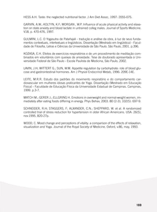 169
HESS A.H. Taste: the neglected nutritional factor. J Am Diet Assoc, 1997: 205S-07S.
GARVIN, A.W.; KOLTYN, K.F; MORGAN , W.P. Influence of acute physical activity and elaxa-
tion on state anxiety and blood lactate in untrained colleg males. Journal of Sports Medicine.
V18, p. 470-476, 1997.
GULMINI, L.C. O Yogasutra de Patañajali - tradução e análise da obra, à luz de seus funda-
mentos contextuais, intertextuais e lingüísticos. Dissertação (Mestrado em lingüística) - Facul-
dade de Filosofia, Letras e Ciências da Universidade de São Paulo. São Paulo, 2001. p.396.
KOZASA, E.H. Efeitos de exercícios respiratórios e de um procedimento de meditação com-
binados em voluntários com queixas de ansiedade. Tese de doutorado apresentada à Uni-
versidade Federal de São Paulo - Escola Paulista de Medicina, São Paulo, 2002.
LAVIN, J.H; WITTERT G.; SUN, W.M. Appetite regulation by carbohydrate: role of blood glu-
cose and gastrointestinal hormones. Am J Physiol Endocrinol Metab, 1996: 209E-14E.
LEITE, M.R.R. Estudo dos padrões do movimento respiratório e do comportamento car-
diovascular em mulheres idosas praticantes de Yoga. Dissertação (Mestrado em Educação
Física) - Faculdade de Educação Física da Universidade Estadual de Campinas. Campinas,
1999. p.3-7.
MATCH M.; GERER J.; ELLGRING H. Emotions in overweight and normal-weight women, im-
mediately after eating foods differing in energy. Phys Behav, 2003. 80 (2-3); 102(5): 697-9.
SCHNEIDER, R.H; STAGGERS, F; ALXANDER, C.N.; SHEPPARD, W. et al. A randomized
controlled trial of stress reduction for hypertension in older African Americans. USA: 26(5),
nov.1995, 820-27p.
WOOD, C. Mood change and perceptions of vitality: a comparison of the effects of relaxation,
visualization and Yoga. Journal of the Royal Society of Medicine. Oxford, v.86, may, 1993.
 