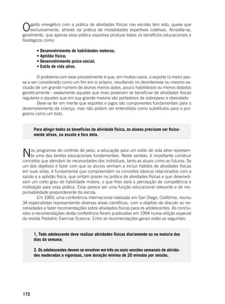 172
Ogasto energético com a prática de atividades físicas nas escolas tem sido, quase que
exclusivamente, através da prática de modalidades esportivas coletivas. Acredita-se,
geralmente, que apenas essa prática esportiva produza todos os benefícios educacionais e
fisiológicos como:
	 • Desenvolvimento de habilidades motoras;
	 • Aptidão física;
	 • Desenvolvimento psico-social;
	 • Estilo de vida ativo.
	 O problema com esse procedimento é que, em muitos casos, o esporte (o meio) pas-
sa a ser considerado como um fim em si próprio, resultando no desinteresse ou mesmo ex-
clusão de um grande número de alunos menos aptos, pouco habilidosos ou menos dotados
geneticamente - exatamente aqueles que mais poderiam se beneficiar de atividades físicas
regulares e aqueles que em sua grande maioria são portadores de sobrepeso e obesidade.
	 Deve-se ter em mente que esportes e jogos são componentes fundamentais para o
desenvolvimento da criança, mas não podem ser entendidos como substitutos para o pro-
grama como um todo.
Para atingir todos os benefícios da atividade física, os alunos precisam ser fisica-
mente ativos, na escola e fora dela.
Nos programas de controle de peso, a educação para um estilo de vida ativo represen-
ta uma das tarefas educacionais fundamentais. Neste sentido, é importante construir
conceitos que atendam às necessidades dos indivíduos, tanto as atuais como as futuras. Se
um dos objetivos é fazer com que os alunos venham a incluir hábitos de atividades físicas
em suas vidas, é fundamental que compreendam os conceitos básicos relacionados com a
saúde e a aptidão física, que sintam prazer na prática de atividades físicas e que desenvol-
vam um certo grau de habilidade motora, o que Ihes dará a percepção de competência e
motivação para essa prática. Essa parece ser uma função educacional relevante e de res-
ponsabilidade preponderante da escola.
	 Em 1993, uma conferência internacional realizada em San Diego, Califórnia, reuniu
34 especialistas representando diversas áreas científicas, com o objetivo de discutir as ne-
cessidades e fazer recomendações sobre atividades físicas para os adolescentes. As conclu-
sões e recomendações desta conferência foram publicadas em 1994 numa edição especial
da revista Pediatric Exercise Science. Entre as recomendações gerais estão as seguintes:
1. Todo adolescente deve realizar atividades físicas diariamente ou na maioria dos
dias da semana;
2. Os adolescentes devem se envolver em três ou mais sessões semanais de ativida-
des moderadas a vigorosas, com duração mínima de 20 minutos por sessão.
	
 