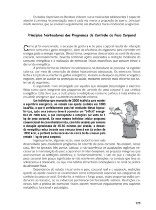 173
	 Os dados disponíveis na literatura indicam que a maioria dos adolescentes é capaz de
atender à primeira recomendação, mas é cada vez menor a proporção de jovens, principal-
mente meninas, que se envolvem regularmente em atividades físicas moderadas a vigorosas.
Princípios Norteadores dos Programas de Controle do Peso Corporal
Como já foi mencionado, o excesso de gordura e de peso corporal resulta da interação
entre consumo e gasto energético, além da eficiência do organismo para converter em
energia gasta a energia ingerida. Dessa forma, programas direcionados ao controle do peso
corporal, necessariamente, deverão combinar ações associadas à restrição moderada do
consumo energético e à realização de exercícios físicos específicos que possam elevar a
demanda energética.
	 A primeira forma de interferir no sobrepeso e na obesidade se processa na ingestão
calórica, por meio de prescrição de dietas hipocalóricas adequadas. Os exercícios físicos
terão a função de aumentar os gastos energéticos, levando ao desejado equilíbrio energético
negativo, além de auxiliar na promoção da saúde, mediante controle mais eficiente dos sis-
temas do organismo.
	 O argumento mais empregado por aqueles que desejam desprestigiar o exercício
físico como parte integrante dos programas de controle do peso corporal é sua cinética
energética. Está claro que, a curto prazo, a restrição ao consumo calórico é mais efetiva no
equilíbrio energético que o aumento na demanda calórica.
	 Um indivíduo que necessita de 2500 kcal/dia para manter
o equilíbrio energético, ao reduzir seu aporte calórico em 1000
kcal/dia, o que é perfeitamente possível mediante dietas hipoca-
lóricas, após uma semana deverá acumular um “déficit” energé-
tico de 7000 kcal, o que corresponde a reduções por volta de 1
kg de peso corporal. Se esse mesmo indivíduo iniciar programa
convencional de caminhada/corrida, com três sessões por semana
e duração aproximada de 45-60 minutos por sessão, a deman-
da energética extra durante uma semana deverá ser da ordem de
1000 kcal, e portanto serão necessários cerca de dois meses para
reduzir 1 kg de peso corporal.
	 Ingenuamente, algumas vezes, esse raciocínio tem sido
desenvolvido para estabelecer programas de controle de peso corporal. No entanto, nesse
caso, têm-se ignorado três pontos básicos: a não-ocorrência de adaptações orgânicas ne-
cessárias à manutenção do peso corporal em limites desejáveis; os prejuízos marginais que
acompanham as restrições dietéticas; e, fundamentalmente, o fato de que a redução do
peso corporal tem pouco significado se não ocorrerem alterações na conduta que leva ao
sobrepeso e à obesidade, ou seja, nos hábitos alimentares indesejáveis e no nível de prática
da atividade física.
	 Dependendo do estado inicial entre o peso corporal real e o esperado, restrições
quanto ao aporte calórico se caracterizam como componente essencial nos programas de
controle do peso corporal. Entretanto, a médio e a longo prazo, esses programas estão con-
denados ao fracasso, se os indivíduos permanecerem fisicamente inativos. Restrições ca-
lóricas sem a prática de exercícios físicos podem repercutir negativamente nos aspectos
metabólico, funcional e psicológico.
	
 