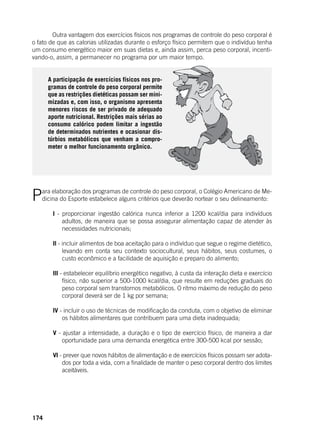 174
	 Outra vantagem dos exercícios físicos nos programas de controle do peso corporal é
o fato de que as calorias utilizadas durante o esforço físico permitem que o indivíduo tenha
um consumo energético maior em suas dietas e, ainda assim, perca peso corporal, incenti-
vando-o, assim, a permanecer no programa por um maior tempo.
A participação de exercícios físicos nos pro-
gramas de controle do peso corporal permite
que as restrições dietéticas possam ser mini-
mizadas e, com isso, o organismo apresenta
menores riscos de ser privado de adequado
aporte nutricional. Restrições mais sérias ao
consumo calórico podem limitar a ingestão
de determinados nutrientes e ocasionar dis-
túrbios metabólicos que venham a compro-
meter o melhor funcionamento orgânico.
Para elaboração dos programas de controle do peso corporal, o Colégio Americano de Me-
dicina do Esporte estabelece alguns critérios que deverão nortear o seu delineamento:
	
	 I - proporcionar ingestão calórica nunca inferior a 1200 kcal/dia para indivíduos
adultos, de maneira que se possa assegurar alimentação capaz de atender às
necessidades nutricionais;
	 II - incluir alimentos de boa aceitação para o indivíduo que segue o regime dietético,
levando em conta seu contexto sociocultural, seus hábitos, seus costumes, o
custo econômico e a facilidade de aquisição e preparo do alimento;
	 III - estabelecer equilíbrio energético negativo, à custa da interação dieta e exercício
físico, não superior a 500-1000 kcal/dia, que resulte em reduções graduais do
peso corporal sem transtornos metabólicos. O ritmo máximo de redução do peso
corporal deverá ser de 1 kg por semana;
	 IV - incluir o uso de técnicas de modificação da conduta, com o objetivo de eliminar
os hábitos alimentares que contribuem para uma dieta inadequada;
	 V - ajustar a intensidade, a duração e o tipo de exercício físico, de maneira a dar
oportunidade para uma demanda energética entre 300-500 kcal por sessão;
	 VI - prever que novos hábitos de alimentação e de exercícios físicos possam ser adota-
dos por toda a vida, com a finalidade de manter o peso corporal dentro dos limites
aceitáveis.
 