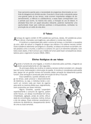 183
Esse panorama aponta para a necessidade de programas direcionados ao con-
trole do tabagismo em âmbito escolar. A escola é o local onde o estudante passa
uma grande parte do seu tempo, onde ocorrem importantes estágios de de-
senvolvimento, a infância e a adolescência, e essas fases correspondem com
o período que ocorre, na maioria dos casos, a iniciação ao uso do tabaco. A
atividade física tem um papel educativo relevante, podendo representar uma
oportunidade impar para vivências positivas e enriquecedoras, centradas na
promoção de um estilo de vida ativo.
O Tabaco
Afumaça do cigarro contém 4.720 substâncias químicas, destas, 43 substâncias provo-
cam câncer, chamadas carcinogênicas, pois alteram o núcleo das células.
	 A nicotina é a responsável pelo sabor e aroma da fumaça, e é também a causadora
do vício, além de reduzir a chegada do sangue nas artérias e no sistema nervoso central.
Outra substância altamente cancerígena é o alcatrão; no tabaco encontram-se também me-
tais pesados como o chumbo, o cádmio e o carbono 14, que é um elemento radioativo. Com
todos esses dados, é fácil concluir que o hábito de fumar pode trazer conseqüências devas-
tadoras para o organismo humano (INCA, 2001).
Efeitos fisiológicos do uso tabaco
Quando o fumante dá uma tragada, a nicotina é absorvida pelos pulmões, chegando ao
cérebro aproximadamente em dez segundos.
	 Os principais efeitos da nicotina no sistema nervoso central consistem em: elevação
leve do humor (estimulação) e diminuição do apetite. A nicotina é considerada estimulante
leve, apesar de um grande número de fumantes relatar sensação de relaxamento quando
fumam. Essa sensação é provocada pela diminuição do tônus muscular.
	 Essa substância, quando utilizada ao lon-
go do tempo, pode provocar o desenvolvimento
de tolerância, ou seja, o indivíduo tende a con-
sumir um número cada vez maior de cigarros
para sentir os mesmos efeitos que, originalmente,
eram produzidos por doses menores.
	 Alguns fumantes, quando suspendem
repentinamente o consumo de cigarros, podem
sentir fissura, um desejo incontrolável de fumar,
irritabilidade, agitação, prisão de ventre, dificul-
dade de concentração, sudorese, insônia, tontura
e dor de cabeça. Esses sintomas caracterizam a
síndrome de abstinência, desaparecendo dentro
de uma ou duas semanas.
 