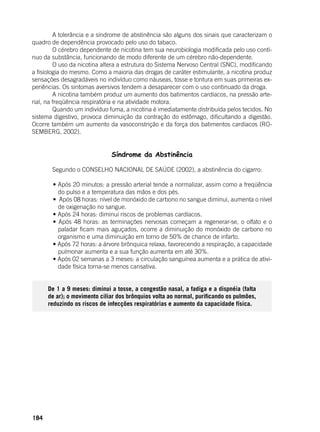 184
	 A tolerância e a síndrome de abstinência são alguns dos sinais que caracterizam o
quadro de dependência provocado pelo uso do tabaco.
	 O cérebro dependente de nicotina tem sua neurobiologia modificada pelo uso contí-
nuo da substância, funcionando de modo diferente de um cérebro não-dependente.
	 O uso da nicotina altera a estrutura do Sistema Nervoso Central (SNC), modificando
a fisiologia do mesmo. Como a maioria das drogas de caráter estimulante, a nicotina produz
sensações desagradáveis no indivíduo como náuseas, tosse e tontura em suas primeiras ex-
periências. Os sintomas aversivos tendem a desaparecer com o uso continuado da droga.
	 A nicotina também produz um aumento dos batimentos cardíacos, na pressão arte-
rial, na freqüência respiratória e na atividade motora.
	 Quando um indivíduo fuma, a nicotina é imediatamente distribuída pelos tecidos. No
sistema digestivo, provoca diminuição da contração do estômago, dificultando a digestão.
Ocorre também um aumento da vasoconstrição e da força dos batimentos cardíacos (RO-
SEMBERG, 2002).
Síndrome da Abstinência
	
	 Segundo o CONSELHO NACIONAL DE SAÚDE (2002), a abstinência do cigarro:
	
	 • Após 20 minutos: a pressão arterial tende a normalizar, assim como a freqüência
do pulso e a temperatura das mãos e dos pés.
	 •  Após 08 horas: nível de monóxido de carbono no sangue diminui, aumenta o nível
de oxigenação no sangue.
	 • Após 24 horas: diminui riscos de problemas cardíacos.
	 • Após 48 horas: as terminações nervosas começam a regenerar-se, o olfato e o
paladar ficam mais aguçados, ocorre a diminuição do monóxido de carbono no
organismo e uma diminuição em torno de 50% de chance de infarto.
	 • Após 72 horas: a árvore brônquica relaxa, favorecendo a respiração, a capacidade
pulmonar aumenta e a sua função aumenta em até 30%.
	 • Após 02 semanas a 3 meses: a circulação sanguínea aumenta e a prática de ativi-
dade física torna-se menos cansativa.
	
De 1 a 9 meses: diminui a tosse, a congestão nasal, a fadiga e a dispnéia (falta
de ar); o movimento ciliar dos brônquios volta ao normal, purificando os pulmões,
reduzindo os riscos de infecções respiratórias e aumento da capacidade física.
 