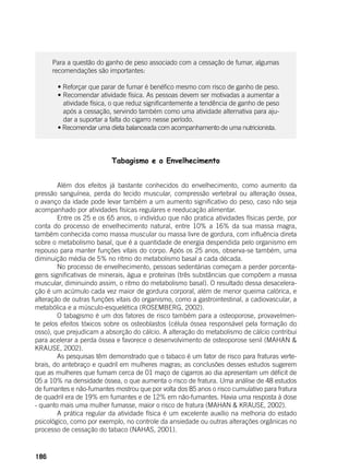 186
Para a questão do ganho de peso associado com a cessação de fumar, algumas
recomendações são importantes:
	 • Reforçar que parar de fumar é benéfico mesmo com risco de ganho de peso.
	 • Recomendar atividade física. As pessoas devem ser motivadas a aumentar a
atividade física, o que reduz significantemente a tendência de ganho de peso
após a cessação, servindo também como uma atividade alternativa para aju-
dar a suportar a falta do cigarro nesse período.
	 • Recomendar uma dieta balanceada com acompanhamento de uma nutricionista.
Tabagismo e o Envelhecimento
	
	 Além dos efeitos já bastante conhecidos do envelhecimento, como aumento da
pressão sanguínea, perda do tecido muscular, compressão vertebral ou alteração óssea,
o avanço da idade pode levar também a um aumento significativo do peso, caso não seja
acompanhado por atividades físicas regulares e reeducação alimentar.
	 Entre os 25 e os 65 anos, o indivíduo que não pratica atividades físicas perde, por
conta do processo de envelhecimento natural, entre 10% a 16% da sua massa magra,
também conhecida como massa muscular ou massa livre de gordura, com influência direta
sobre o metabolismo basal, que é a quantidade de energia despendida pelo organismo em
repouso para manter funções vitais do corpo. Após os 25 anos, observa-se também, uma
diminuição média de 5% no ritmo do metabolismo basal a cada década.
	 No processo de envelhecimento, pessoas sedentárias começam a perder porcenta-
gens significativas de minerais, água e proteínas (três substâncias que compõem a massa
muscular, diminuindo assim, o ritmo do metabolismo basal). O resultado dessa desacelera-
ção é um acúmulo cada vez maior de gordura corporal, além de menor queima calórica, e
alteração de outras funções vitais do organismo, como a gastrointestinal, a cadiovascular, a
metabólica e a músculo-esquelética (ROSEMBERG, 2002).
	 O tabagismo é um dos fatores de risco também para a osteoporose, provavelmen-
te pelos efeitos tóxicos sobre os osteoblastos (célula óssea responsável pela formação do
osso), que prejudicam a absorção do cálcio. A alteração do metabolismo de cálcio contribui
para acelerar a perda óssea e favorece o desenvolvimento de osteoporose senil (MAHAN &
KRAUSE, 2002).
	 As pesquisas têm demonstrado que o tabaco é um fator de risco para fraturas verte-
brais, do antebraço e quadril em mulheres magras; as conclusões desses estudos sugerem
que as mulheres que fumam cerca de 01 maço de cigarros ao dia apresentam um déficit de
05 a 10% na densidade óssea, o que aumenta o risco de fratura. Uma análise de 48 estudos
de fumantes e não-fumantes mostrou que por volta dos 85 anos o risco cumulativo para fratura
de quadril era de 19% em fumantes e de 12% em não-fumantes. Havia uma resposta à dose
- quanto mais uma mulher fumasse, maior o risco de fratura (MAHAN & KRAUSE, 2002).
	 A prática regular da atividade física é um excelente auxílio na melhoria do estado
psicológico, como por exemplo, no controle da ansiedade ou outras alterações orgânicas no
processo de cessação do tabaco (NAHAS, 2001).
 