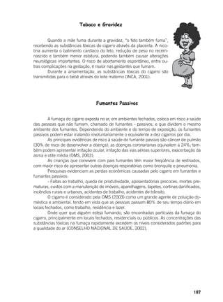 187
Tabaco e Gravidez
	 Quando a mãe fuma durante a gravidez, “o feto também fuma”,
recebendo as substâncias tóxicas do cigarro através da placenta. A nico-
tina aumenta o batimento cardíaco do feto, redução de peso no recém-
nascido e também menor estatura, podendo também causar alterações
neurológicas importantes. O risco de abortamento espontâneo, entre ou-
tras complicações na gestação, é maior nas gestantes que fumam.
	 Durante a amamentação, as substâncias tóxicas do cigarro são
transmitidas para o bebê através do leite materno (INCA, 2001).
Fumantes Passivos
	
	 A fumaça do cigarro exposta no ar, em ambientes fechados, coloca em risco a saúde
das pessoas que não fumam, chamado de fumantes - passivos, e que dividem o mesmo
ambiente dos fumantes. Dependendo do ambiente e do tempo de exposição, os fumantes
passivos podem estar inalando involuntariamente o equivalente a dez cigarros por dia.
	 As principais evidências de risco à saúde do fumante passivo são câncer de pulmão
(30% de risco de desenvolver a doença); as doenças coronarianas equivalem a 24%; tam-
bém podem apresentar irritação ocular, irritação das vias aéreas superiores, exacerbação da
asma e otite média (OMS, 2003).
	 As crianças que convivem com pais fumantes têm maior freqüência de resfriados,
com maior risco de apresentar outras doenças respiratórias como bronquite e pneumonia.
	 Pesquisas evidenciam as perdas econômicas causadas pelo cigarro em fumantes e
fumantes passivos:
	 - Faltas ao trabalho, queda de produtividade, aposentadorias precoces, mortes pre-
maturas, custos com a manutenção de imóveis, aparelhagens, tapetes, cortinas danificados,
incêndios rurais e urbanos, acidentes de trabalho, acidentes de trânsito.
	 O cigarro é considerado pela OMS (2003) como um grande agente de poluição do-
méstica e ambiental, tendo em vista que as pessoas passam 80% de seu tempo diário em
locais fechados, como trabalho, residência e lazer.
	 Onde quer que alguém esteja fumando, são encontradas partículas da fumaça do
cigarro, principalmente em locais fechados, residenciais ou públicos. As concentrações das
substâncias tóxicas na fumaça rapidamente excedem os níveis considerados padrões para
a qualidade do ar (CONSELHO NACIONAL DE SAÚDE, 2002).
	
 