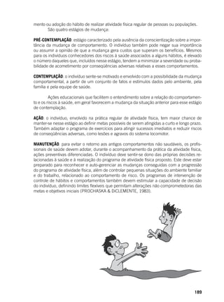 189
mento ou adoção do hábito de realizar atividade física regular de pessoas ou populações.
	 São quatro estágios de mudança:
PRÉ-CONTEMPLAÇÃO: estágio caracterizado pela ausência da conscientização sobre a impor-
tância da mudança de comportamento. O indivíduo também pode negar sua importância
ou assumir a opinião de que a mudança gera custos que superam os benefícios. Mesmos
para os indivíduos conhecedores dos riscos à saúde associados a alguns hábitos, é elevado
o número daqueles que, incluídos nesse estágio, tendem a minimizar a severidade ou proba-
bilidade de acometimento por conseqüências adversas relativas a esses comportamentos.
CONTEMPLAÇÃO: o indivíduo sente-se motivado e envolvido com a possibilidade da mudança
comportamental, a partir de um conjunto de fatos e estímulos dados pelo ambiente, pela
família e pela equipe de saúde.
	
	 Ações educacionais que facilitem o entendimento sobre a relação do comportamen-
to e os riscos à saúde, em geral favorecem a mudança da situação anterior para esse estágio
de contemplação.
AÇÃO: o indivíduo, envolvido na prática regular de atividade física, tem maior chance de
manter-se nesse estágio ao definir metas possíveis de serem atingidas a curto e longo prazo.
Também adaptar o programa de exercícios para atingir sucessos imediatos e reduzir riscos
de conseqüências adversas, como lesões e agravos do sistema locomotor.
MANUTENÇÃO: para evitar o retorno aos antigos comportamentos não saudáveis, os profis-
sionais de saúde devem adotar, durante o acompanhamento da prática da atividade física,
ações preventivas diferenciadas. O indivíduo deve sentir-se dono das próprias decisões re-
lacionadas à saúde e à realização do programa de atividade física proposto. Este deve estar
preparado para reconhecer e auto-gerenciar as mudanças conseguidas com a progressão
do programa de atividade física, além de controlar pequenas situações do ambiente familiar
e do trabalho, relacionado ao comportamento de risco. Os programas de intervenção de
controle de hábitos e comportamentos também devem estimular a capacidade de decisão
do indivíduo, definindo limites flexíveis que permitam alterações não comprometedoras das
metas e objetivos iniciais (PROCHASKA & DiCLEMENTE, 1983).
 