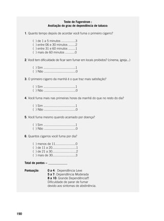 190
Teste de Fagerstrom :
Avaliação do grau de dependência de tabaco:
	
1. Quanto tempo depois de acordar você fuma o primeiro cigarro?
	
( ) de 1 a 5 minutos ................3
( ) entre 06 e 30 minutos ........2
( ) entre 31 e 60 minutos ........1
( ) mais de 60 minutos ...........0
2. Você tem dificuldade de ficar sem fumar em locais proibidos? (cinema, igreja...)
	
( ) Sim ....................................1
( ) Não ....................................0
3. O primeiro cigarro da manhã é o que traz mais satisfação?
	
( ) Sim ....................................1
( ) Não ....................................0
4. Você fuma mais nas primeiras horas da manhã do que no resto do dia?
	
( ) Sim ....................................1
( ) Não ....................................0
5. Você fuma mesmo quando acamado por doença?
	
( ) Sim ....................................1
( ) Não ....................................0
6. Quantos cigarros você fuma por dia?
	
( ) menos de 11.......................0
( ) de 11 a 20...........................1
( ) de 21 a 30...........................2
( ) mais de 30..........................3
Total de pontos = ____________
Pontuação: 	 0 a 4: Dependência Leve
			 5 a 7: Dependência Moderada
			 8 a 10: Grande Dependência!!!
			 Dificuldade de parar de fumar
			 devido aos sintomas de abstinência.
 