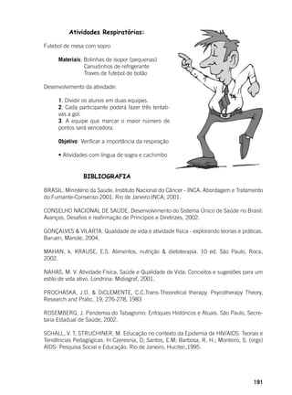 191
Atividades Respiratórias:
	
Futebol de mesa com sopro
Materiais: Bolinhas de isopor (pequenas)
		 Canudinhos de refrigerante
		 Traves de futebol de botão
Desenvolvimento da atividade:
1. Dividir os alunos em duas equipes.
2. Cada participante poderá fazer três tentati-
vas a gol.
3. A equipe que marcar o maior número de
pontos será vencedora.
Objetivo: 	Verificar a importância da respiração
• Atividades com língua de sogra e cachimbo
BIBLIOGRAFIA
BRASIL. Ministério da Saúde. Instituto Nacional do Câncer - INCA. Abordagem e Tratamento
do Fumante-Consenso 2001. Rio de Janeiro:INCA, 2001.
CONSELHO NACIONAL DE SAÚDE. Desenvolvimento do Sistema Único de Saúde no Brasil:
Avanços, Desafios e reafirmação de Princípios e Diretrizes, 2002.
GONÇALVES & VILARTA. Qualidade de vida e atividade física - explorando teorias e práticas.
Barueri, Manole, 2004.
MAHAN, k. KRAUSE, E.S. Alimentos, nutrição & dietoterapia. 10 ed. São Paulo, Roca,
2002.
NAHAS, M. V. Atividade Física, Saúde e Qualidade de Vida: Conceitos e sugestões para um
estilo de vida ativo. Londrina: Midiograf, 2001.
PROCHASKA, J.O. & DiCLEMENTE, C.C.Trans-Theoretical therapy. Psycotherapy Theory,
Research and Pratic, 19, 276-278, 1983
ROSEMBERG, J. Pandemia do Tabagismo: Enfoques Históricos e Atuais. São Paulo, Secre-
taria Estadual de Saúde, 2002.
SCHALL, V. T; STRUCHINER, M. Educação no contexto da Epidemia de HIV/AIDS: Teorias e
Tendências Pedagógicas. In Czeresnia, D; Santos, E.M; Barbosa, R. H.; Monteiro, S. (orgs)
AIDS- Pesquisa Social e Educação. Rio de Janeiro, Hucitec,1995.
 