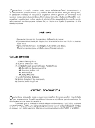 194
Oaumento da população idosa em vários países, inclusive no Brasil, tem ocasionado o
fenômeno do envelhecimento populacional. Em virtude dessa alteração demográfica,
os países têm investido em pesquisas e programas a fim de garantir um envelhecer mais
saudável e digno aos indivíduos idosos. Dentro desse contexto, estudos científicos têm com-
provado a importância da prática regular de atividade física associada à alimentação saudá-
vel como medidas eficazes para melhorar fatores diretamente ligados à qualidade de vida
desses indivíduos.
OBJETIVOS
	 • Apresentar os aspectos demográficos do Brasil e da cidade;
	 • Compreender as alterações do processo de envelhecimento e a influência da ativi-
dade física;
	 • Apresentar as alterações e indicações nutricionais para idosos;
	 • Montar um programa de atividades específicas para idosos.
	
TABELA DE CONTEÚDOS
	 1. Aspectos Demográficos
	 2. Nutrição e Atividade Física
	 3. Atividade Física X Exercício Físico e Aptidão Física
	 3.1. Resistência Cardiorrespiratória
	 3.2. Composição Corporal
	 3.3. Flexibilidade
	 3.4. Força Muscular
	 4. Escola Promotora da Saúde
	 5. Modelo de Ações Inter-geracionais
	 6. Referências Bibliográficas
ASPECTOS DEMOGRÁFICOS
Oaumento da população idosa no quadro demográfico de nosso país tem nos alertado
para a necessidade de políticas públicas eficazes no sentido de garantir qualidade de
vida às pessoas que vivenciam a velhice.
	 Estima-se que 25 milhões de idosos estejam incrementando a população brasileira
em 2030 (PRADA, 1996), uma perspectiva preocupante quando comparada aos 10 milhões
de pessoas com idade superior a 65 anos em nosso país atualmente (FLECK et al. 2003).
 