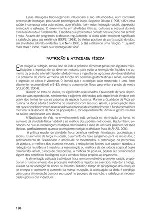 196
	 Essas alterações físico-orgânicas influenciam e são influenciadas, num constante
processo de interação, pela saúde psicológica do idoso. Segundo Okuma (1998, p.82), essa
saúde é composta pela auto-estima, auto-eficácia, bem-estar, interação social, depressão,
ansiedade e estresse. O envolvimento em atividades (físicas, culturais e sociais) durante
essa fase da vida é fundamental, à medida que possibilita o contato social e pode dar sentido
à vida. Através de programas praticados regularmente, o idoso pode encontrar significado
e satisfação para sua existência (DEPS, 1993). Os efeitos positivos da participação do idoso
em atividades são tão evidentes que Neri (1993, p.16) estabelece uma relação: “...quanto
mais ativo o idoso, maior sua satisfação de vida”.
NUTRIÇÃO E ATIVIDADE FÍSICA
Em relação à nutrição, nessa fase da vida a pirâmide alimentar passa por algumas modi-
ficações: a ingestão de sal deve ser reduzida para evitar a retenção de líquidos e o au-
mento da pressão arterial (hipertensão); diminuir a ingestão de açúcares devido ao diabetes
e o consumo de carne vermelha em função dos sistemas gastrintestinal e renal; aumentar
a ingestão de cálcio e vitaminas D (sendo que a exposição solar moderada é uma fonte
altamente recomendável) e B-12; elevar o consumo de fibras para evitar a prisão de ventre
(VELLOZO, 2004).
	 Quando se trata de idosos, os significados relacionados à Qualidade de Vida depen-
dem de suas expectativas, sentimentos e objetivos delineados pela experiência vivida e pelo
porvir dos limites temporais próprios da espécie humana. Manter a Qualidade de Vida ad-
quirida na idade adulta é sinônimo de envelhecer com sucesso. Assim, a preocupação atual
em buscar conhecimentos relacionados ao processo de envelhecimento é fundamental para
melhorar a Qualidade de Vida da população e, conseqüentemente, diminuir gastos na área
da saúde direcionados aos idosos.
	 A Qualidade de Vida no envelhecimento está centrada na eliminação do fumo, no
aumento da atividade física habitual e na melhora dos padrões nutricionais. Há, também, evi-
dências de que as intervenções múltiplas direcionadas a mais de um fator parecem ser mais
efetivas, particularmente quando se envolvem nutrição e atividade física (NAHAS, 200l).
	 A prática regular de atividade física beneficia variáveis fisiológicas, psicológicas e
sociais. O aumento da força muscular, o aumento do fluxo sangüíneo para os músculos, o
aprimoramento da flexibilidade e amplitude de movimentos, a diminuição do percentual
de gordura, a melhora dos aspectos neurais, a redução dos fatores que causam quedas, a
redução da resistência à insulina, a manutenção ou melhora da densidade corporal óssea
diminuindo, assim, o risco de osteoporose, a melhora da postura, podem ser considerados
alguns dos benefícios fisiológicos que a atividade física propicia ao organismo.
	 A alimentação aplicada à atividade física tem como objetivo promover saúde, propor-
cionar o funcionamento dos processos metabólicos ligados ao exercício, retardar a fadiga,
auxiliar na recuperação de lesões ou traumas, reduzir o tempo de recuperação dos estoques
de energia e promover o aumento da massa muscular. A adequação da dieta é condição
para que a alimentação cumpra seu papel no processo de nutrição, e satisfaça as necessi-
dades globais dos indivíduos.
 
